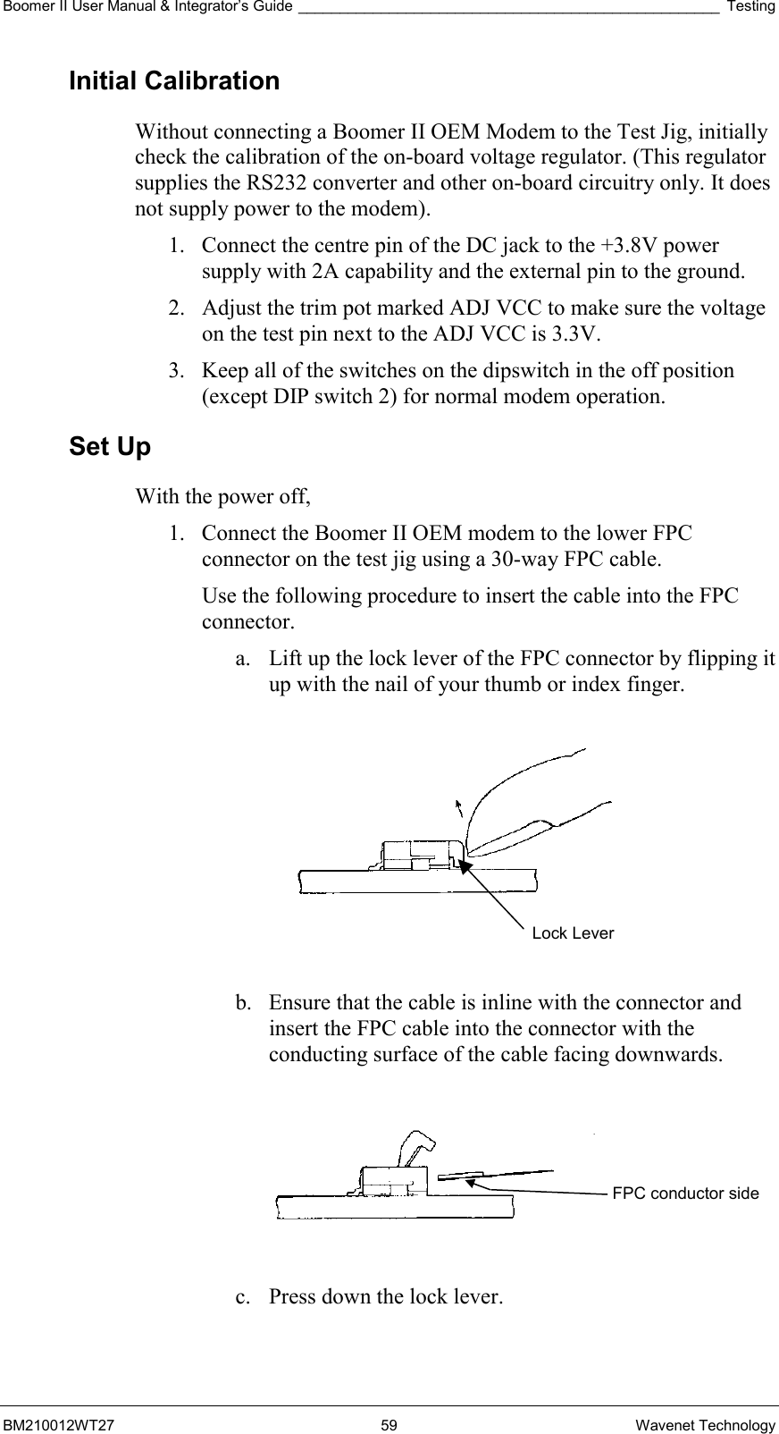 Boomer II User Manual &amp; Integrator’s Guide ___________________________________________________ Testing BM210012WT27 59 Wavenet Technology Initial Calibration Without connecting a Boomer II OEM Modem to the Test Jig, initially check the calibration of the on-board voltage regulator. (This regulator supplies the RS232 converter and other on-board circuitry only. It does not supply power to the modem). 1.  Connect the centre pin of the DC jack to the +3.8V power supply with 2A capability and the external pin to the ground. 2.  Adjust the trim pot marked ADJ VCC to make sure the voltage on the test pin next to the ADJ VCC is 3.3V. 3.  Keep all of the switches on the dipswitch in the off position (except DIP switch 2) for normal modem operation. Set Up With the power off, 1.  Connect the Boomer II OEM modem to the lower FPC connector on the test jig using a 30-way FPC cable.  Use the following procedure to insert the cable into the FPC connector. a.  Lift up the lock lever of the FPC connector by flipping it up with the nail of your thumb or index finger.     b.  Ensure that the cable is inline with the connector and insert the FPC cable into the connector with the conducting surface of the cable facing downwards.    c.  Press down the lock lever.  Lock Lever FPC conductor side 