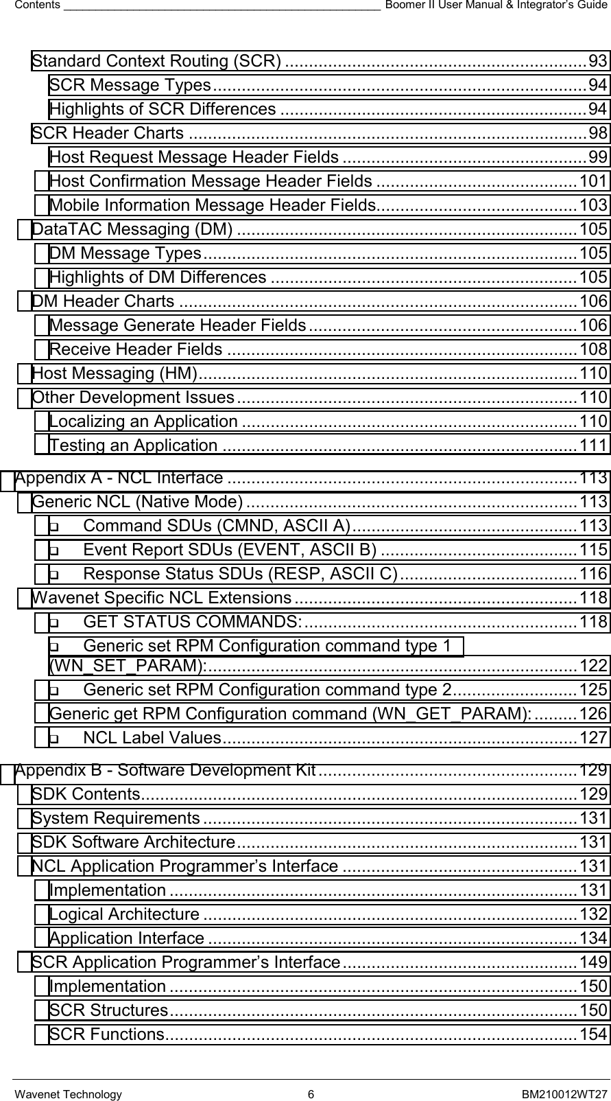 Contents __________________________________________________ Boomer II User Manual &amp; Integrator’s Guide Wavenet Technology  6  BM210012WT27 Standard Context Routing (SCR) ...............................................................93 SCR Message Types..............................................................................94 Highlights of SCR Differences ................................................................94 SCR Header Charts ...................................................................................98 Host Request Message Header Fields ...................................................99 Host Confirmation Message Header Fields ..........................................101 Mobile Information Message Header Fields..........................................103 DataTAC Messaging (DM) .......................................................................105 DM Message Types..............................................................................105 Highlights of DM Differences ................................................................105 DM Header Charts ...................................................................................106 Message Generate Header Fields........................................................106 Receive Header Fields .........................................................................108 Host Messaging (HM)...............................................................................110 Other Development Issues.......................................................................110 Localizing an Application ......................................................................110 Testing an Application ..........................................................................111 Appendix A - NCL Interface .........................................................................113 Generic NCL (Native Mode) .....................................................................113  Command SDUs (CMND, ASCII A)...............................................113  Event Report SDUs (EVENT, ASCII B) .........................................115  Response Status SDUs (RESP, ASCII C).....................................116 Wavenet Specific NCL Extensions...........................................................118  GET STATUS COMMANDS:.........................................................118  Generic set RPM Configuration command type 1 (WN_SET_PARAM):.............................................................................122  Generic set RPM Configuration command type 2..........................125 Generic get RPM Configuration command (WN_GET_PARAM):.........126  NCL Label Values..........................................................................127 Appendix B - Software Development Kit ......................................................129 SDK Contents...........................................................................................129 System Requirements ..............................................................................131 SDK Software Architecture.......................................................................131 NCL Application Programmer’s Interface .................................................131 Implementation .....................................................................................131 Logical Architecture ..............................................................................132 Application Interface .............................................................................134 SCR Application Programmer’s Interface.................................................149 Implementation .....................................................................................150 SCR Structures.....................................................................................150 SCR Functions......................................................................................154 