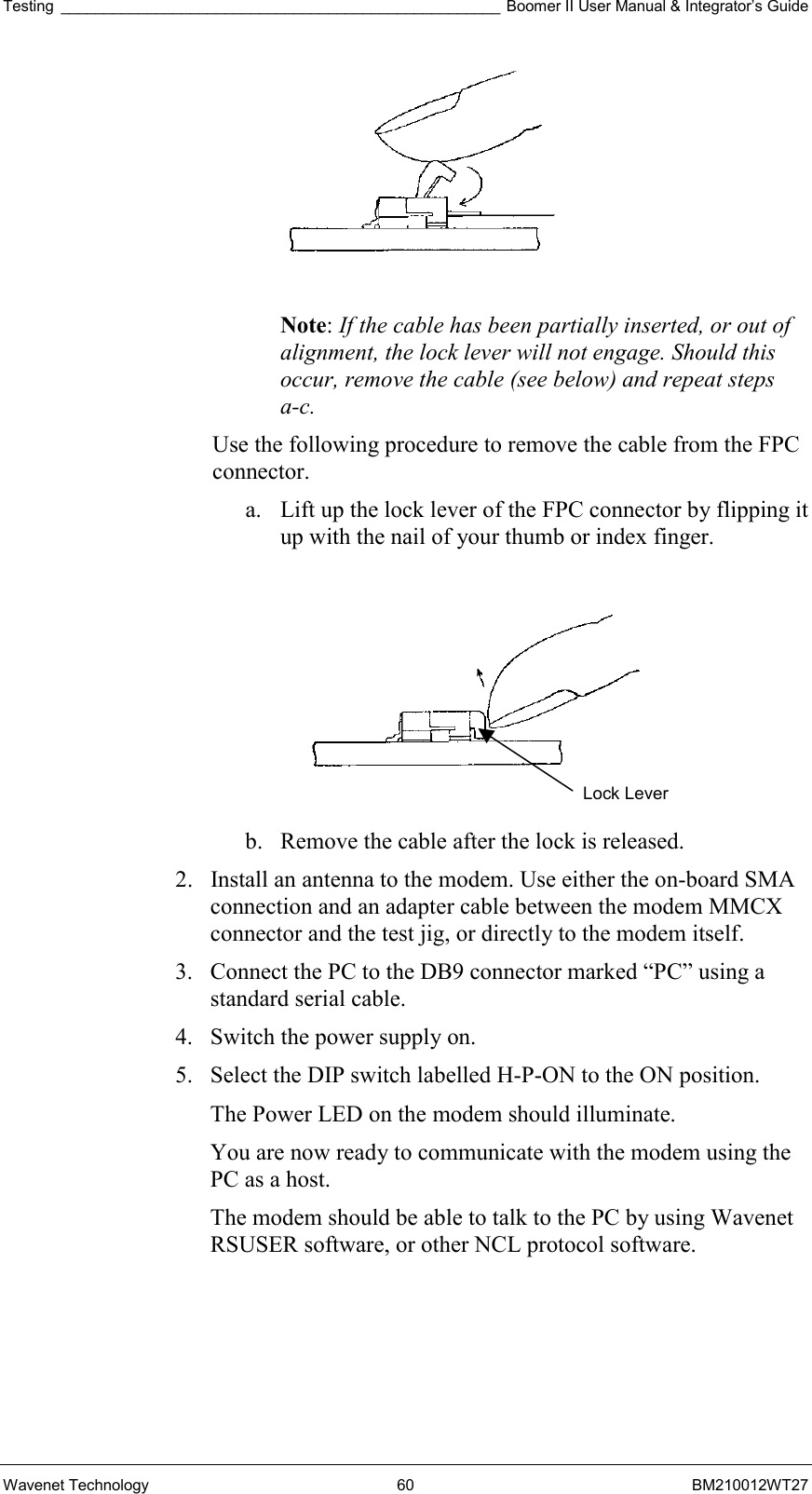 Testing ___________________________________________________ Boomer II User Manual &amp; Integrator’s Guide Wavenet Technology  60  BM210012WT27   Note: If the cable has been partially inserted, or out of alignment, the lock lever will not engage. Should this occur, remove the cable (see below) and repeat steps a-c. Use the following procedure to remove the cable from the FPC connector. a.  Lift up the lock lever of the FPC connector by flipping it up with the nail of your thumb or index finger.    b.  Remove the cable after the lock is released. 2.  Install an antenna to the modem. Use either the on-board SMA connection and an adapter cable between the modem MMCX connector and the test jig, or directly to the modem itself. 3.  Connect the PC to the DB9 connector marked “PC” using a standard serial cable.  4.  Switch the power supply on. 5.  Select the DIP switch labelled H-P-ON to the ON position. The Power LED on the modem should illuminate. You are now ready to communicate with the modem using the PC as a host. The modem should be able to talk to the PC by using Wavenet RSUSER software, or other NCL protocol software. Lock Lever 