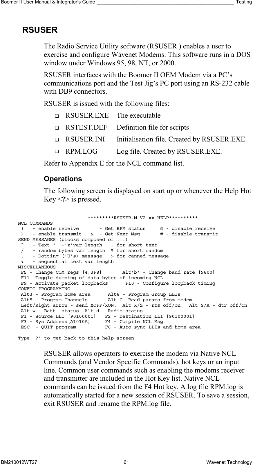 Boomer II User Manual &amp; Integrator’s Guide ___________________________________________________ Testing BM210012WT27 61 Wavenet Technology RSUSER The Radio Service Utility software (RSUSER ) enables a user to exercise and configure Wavenet Modems. This software runs in a DOS window under Windows 95, 98, NT, or 2000.  RSUSER interfaces with the Boomer II OEM Modem via a PC’s communications port and the Test Jig’s PC port using an RS-232 cable with DB9 connectors. RSUSER is issued with the following files:   RSUSER.EXE The executable   RSTEST.DEF  Definition file for scripts   RSUSER.INI  Initialisation file. Created by RSUSER.EXE   RPM.LOG  Log file. Created by RSUSER.EXE. Refer to Appendix E for the NCL command list. Operations The following screen is displayed on start up or whenever the Help Hot Key &lt;?&gt; is pressed.                          *********RSUSER.M V2.xx HELP********** NCL COMMANDS  (   - enable receive    _  - Get RPM status     @ - disable receive  )   - enable transmit   &amp;  - Get Next Msg       # - disable transmit SEND MESSAGES (blocks composed of ...)  ^   - Text &apos; &apos;-&apos;z&apos;var length   , for short text  /   - random bytes var length  % for short random  .   - Dotting (&apos;U&apos;s) message   &gt; for canned message  &lt;   - sequential text var length MISCELLANEOUS  F5 - Change COM regs [4,3F8]       Alt&apos;b&apos; - Change baud rate [9600]  F11 -Toggle dumping of data bytes of incoming NCL  F9 - Activate packet loopbacks      F10 - Configure loopback timing CONFIG PROGRAMMING  Alt3 - Program home area      Alt6 - Program Group LLIs  Alt5 - Program Channels       Alt C -Read params from modem  Left/Right arrow - send XOFF/XON.  Alt X/Z - rts off/on   Alt S/A - dtr off/on  Alt w - Batt. status  Alt d - Radio status  F1 - Source LLI [90100001]   F2 - Destination LLI [90100001]  F3 - Sys Address[A1010A]     F4 - Compile NCL Msg  ESC  - QUIT program          F6 - Auto sync LLIs and home area  Type &apos;?&apos; to get back to this help screen  RSUSER allows operators to exercise the modem via Native NCL Commands (and Vendor Specific Commands), hot keys or an input line. Common user commands such as enabling the modems receiver and transmitter are included in the Hot Key list. Native NCL commands can be issued from the F4 Hot key. A log file RPM.log is automatically started for a new session of RSUSER. To save a session, exit RSUSER and rename the RPM.log file. 