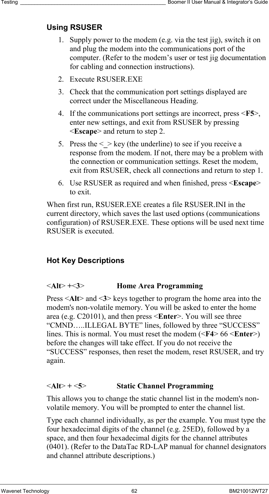 Testing ___________________________________________________ Boomer II User Manual &amp; Integrator’s Guide Wavenet Technology  62  BM210012WT27 Using RSUSER 1.  Supply power to the modem (e.g. via the test jig), switch it on and plug the modem into the communications port of the computer. (Refer to the modem’s user or test jig documentation for cabling and connection instructions). 2. Execute RSUSER.EXE 3.  Check that the communication port settings displayed are correct under the Miscellaneous Heading. 4.  If the communications port settings are incorrect, press &lt;F5&gt;, enter new settings, and exit from RSUSER by pressing &lt;Escape&gt; and return to step 2. 5.  Press the &lt;_&gt; key (the underline) to see if you receive a response from the modem. If not, there may be a problem with the connection or communication settings. Reset the modem, exit from RSUSER, check all connections and return to step 1. 6.  Use RSUSER as required and when finished, press &lt;Escape&gt; to exit. When first run, RSUSER.EXE creates a file RSUSER.INI in the current directory, which saves the last used options (communications configuration) of RSUSER.EXE. These options will be used next time RSUSER is executed.  Hot Key Descriptions  &lt;Alt&gt; +&lt;3&gt;    Home Area Programming Press &lt;Alt&gt; and &lt;3&gt; keys together to program the home area into the modem&apos;s non-volatile memory. You will be asked to enter the home area (e.g. C20101), and then press &lt;Enter&gt;. You will see three “CMND…..ILLEGAL BYTE” lines, followed by three “SUCCESS” lines. This is normal. You must reset the modem (&lt;F4&gt; 66 &lt;Enter&gt;) before the changes will take effect. If you do not receive the “SUCCESS” responses, then reset the modem, reset RSUSER, and try again.  &lt;Alt&gt; + &lt;5&gt;    Static Channel Programming This allows you to change the static channel list in the modem&apos;s non-volatile memory. You will be prompted to enter the channel list. Type each channel individually, as per the example. You must type the four hexadecimal digits of the channel (e.g. 25ED), followed by a space, and then four hexadecimal digits for the channel attributes (0401). (Refer to the DataTac RD-LAP manual for channel designators and channel attribute descriptions.)  