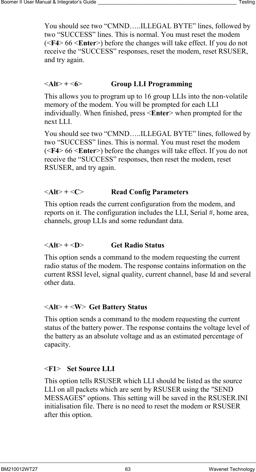 Boomer II User Manual &amp; Integrator’s Guide ___________________________________________________ Testing BM210012WT27 63 Wavenet Technology You should see two “CMND…..ILLEGAL BYTE” lines, followed by two “SUCCESS” lines. This is normal. You must reset the modem (&lt;F4&gt; 66 &lt;Enter&gt;) before the changes will take effect. If you do not receive the “SUCCESS” responses, reset the modem, reset RSUSER, and try again.  &lt;Alt&gt; + &lt;6&gt;    Group LLI Programming This allows you to program up to 16 group LLIs into the non-volatile memory of the modem. You will be prompted for each LLI individually. When finished, press &lt;Enter&gt; when prompted for the next LLI. You should see two “CMND…..ILLEGAL BYTE” lines, followed by two “SUCCESS” lines. This is normal. You must reset the modem (&lt;F4&gt; 66 &lt;Enter&gt;) before the changes will take effect. If you do not receive the “SUCCESS” responses, then reset the modem, reset RSUSER, and try again.  &lt;Alt&gt; + &lt;C&gt;    Read Config Parameters This option reads the current configuration from the modem, and reports on it. The configuration includes the LLI, Serial #, home area, channels, group LLIs and some redundant data.  &lt;Alt&gt; + &lt;D&gt;   Get Radio Status This option sends a command to the modem requesting the current radio status of the modem. The response contains information on the current RSSI level, signal quality, current channel, base Id and several other data.  &lt;Alt&gt; + &lt;W&gt;  Get Battery Status This option sends a command to the modem requesting the current status of the battery power. The response contains the voltage level of the battery as an absolute voltage and as an estimated percentage of capacity.  &lt;F1&gt;  Set Source LLI This option tells RSUSER which LLI should be listed as the source LLI on all packets which are sent by RSUSER using the &quot;SEND MESSAGES&quot; options. This setting will be saved in the RSUSER.INI initialisation file. There is no need to reset the modem or RSUSER after this option.   