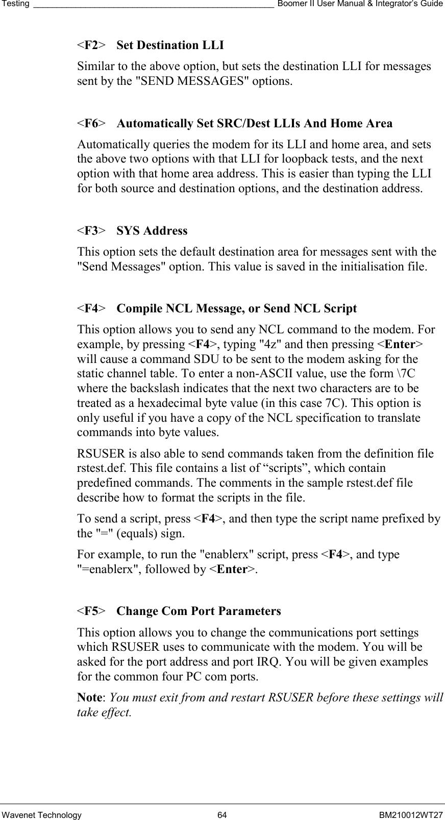 Testing ___________________________________________________ Boomer II User Manual &amp; Integrator’s Guide Wavenet Technology  64  BM210012WT27 &lt;F2&gt;  Set Destination LLI Similar to the above option, but sets the destination LLI for messages sent by the &quot;SEND MESSAGES&quot; options.  &lt;F6&gt;  Automatically Set SRC/Dest LLIs And Home Area Automatically queries the modem for its LLI and home area, and sets the above two options with that LLI for loopback tests, and the next option with that home area address. This is easier than typing the LLI for both source and destination options, and the destination address.  &lt;F3&gt; SYS Address This option sets the default destination area for messages sent with the &quot;Send Messages&quot; option. This value is saved in the initialisation file.  &lt;F4&gt;  Compile NCL Message, or Send NCL Script This option allows you to send any NCL command to the modem. For example, by pressing &lt;F4&gt;, typing &quot;4z&quot; and then pressing &lt;Enter&gt; will cause a command SDU to be sent to the modem asking for the static channel table. To enter a non-ASCII value, use the form \7C where the backslash indicates that the next two characters are to be treated as a hexadecimal byte value (in this case 7C). This option is only useful if you have a copy of the NCL specification to translate commands into byte values. RSUSER is also able to send commands taken from the definition file rstest.def. This file contains a list of “scripts”, which contain predefined commands. The comments in the sample rstest.def file describe how to format the scripts in the file.  To send a script, press &lt;F4&gt;, and then type the script name prefixed by the &quot;=&quot; (equals) sign. For example, to run the &quot;enablerx&quot; script, press &lt;F4&gt;, and type &quot;=enablerx&quot;, followed by &lt;Enter&gt;.  &lt;F5&gt;  Change Com Port Parameters This option allows you to change the communications port settings which RSUSER uses to communicate with the modem. You will be asked for the port address and port IRQ. You will be given examples for the common four PC com ports. Note: You must exit from and restart RSUSER before these settings will take effect.   