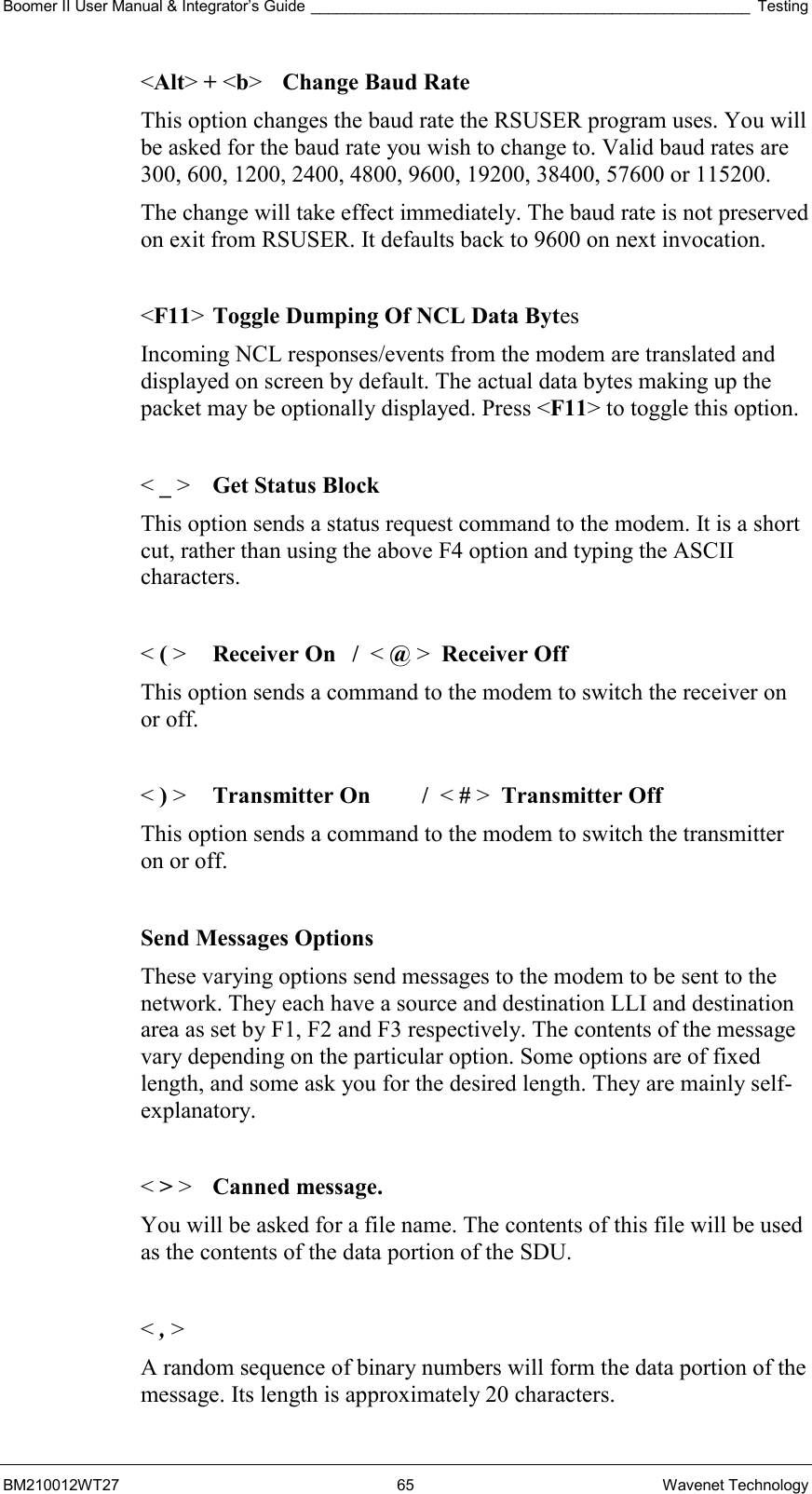 Boomer II User Manual &amp; Integrator’s Guide ___________________________________________________ Testing BM210012WT27 65 Wavenet Technology &lt;Alt&gt; + &lt;b&gt;  Change Baud Rate This option changes the baud rate the RSUSER program uses. You will be asked for the baud rate you wish to change to. Valid baud rates are 300, 600, 1200, 2400, 4800, 9600, 19200, 38400, 57600 or 115200. The change will take effect immediately. The baud rate is not preserved on exit from RSUSER. It defaults back to 9600 on next invocation.  &lt;F11&gt; Toggle Dumping Of NCL Data Bytes Incoming NCL responses/events from the modem are translated and displayed on screen by default. The actual data bytes making up the packet may be optionally displayed. Press &lt;F11&gt; to toggle this option.  &lt; _ &gt;  Get Status Block This option sends a status request command to the modem. It is a short cut, rather than using the above F4 option and typing the ASCII characters.  &lt; ( &gt;  Receiver On  /  &lt; @ &gt;  Receiver Off This option sends a command to the modem to switch the receiver on or off.  &lt; ) &gt;  Transmitter On  /  &lt; # &gt;  Transmitter Off This option sends a command to the modem to switch the transmitter on or off.  Send Messages Options These varying options send messages to the modem to be sent to the network. They each have a source and destination LLI and destination area as set by F1, F2 and F3 respectively. The contents of the message vary depending on the particular option. Some options are of fixed length, and some ask you for the desired length. They are mainly self-explanatory.  &lt; &gt; &gt;   Canned message.   You will be asked for a file name. The contents of this file will be used as the contents of the data portion of the SDU.  &lt; , &gt;  A random sequence of binary numbers will form the data portion of the message. Its length is approximately 20 characters. 