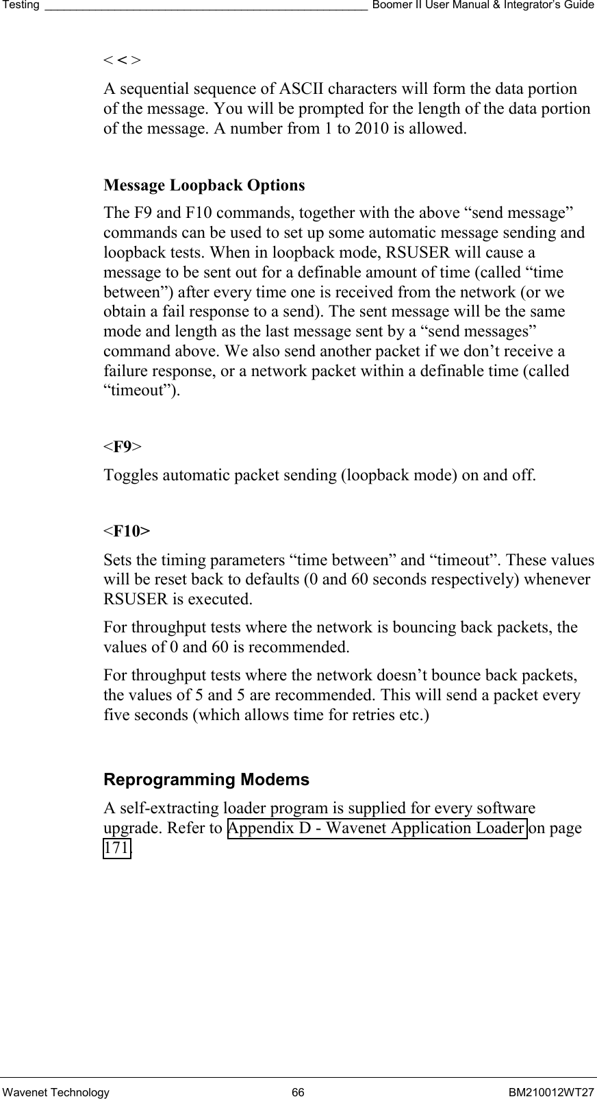 Testing ___________________________________________________ Boomer II User Manual &amp; Integrator’s Guide Wavenet Technology  66  BM210012WT27 &lt; &lt; &gt; A sequential sequence of ASCII characters will form the data portion of the message. You will be prompted for the length of the data portion of the message. A number from 1 to 2010 is allowed.  Message Loopback Options The F9 and F10 commands, together with the above “send message” commands can be used to set up some automatic message sending and loopback tests. When in loopback mode, RSUSER will cause a message to be sent out for a definable amount of time (called “time between”) after every time one is received from the network (or we obtain a fail response to a send). The sent message will be the same mode and length as the last message sent by a “send messages” command above. We also send another packet if we don’t receive a failure response, or a network packet within a definable time (called “timeout”).  &lt;F9&gt; Toggles automatic packet sending (loopback mode) on and off.  &lt;F10&gt; Sets the timing parameters “time between” and “timeout”. These values will be reset back to defaults (0 and 60 seconds respectively) whenever RSUSER is executed. For throughput tests where the network is bouncing back packets, the values of 0 and 60 is recommended. For throughput tests where the network doesn’t bounce back packets, the values of 5 and 5 are recommended. This will send a packet every five seconds (which allows time for retries etc.)  Reprogramming Modems A self-extracting loader program is supplied for every software upgrade. Refer to Appendix D - Wavenet Application Loader on page 171.    