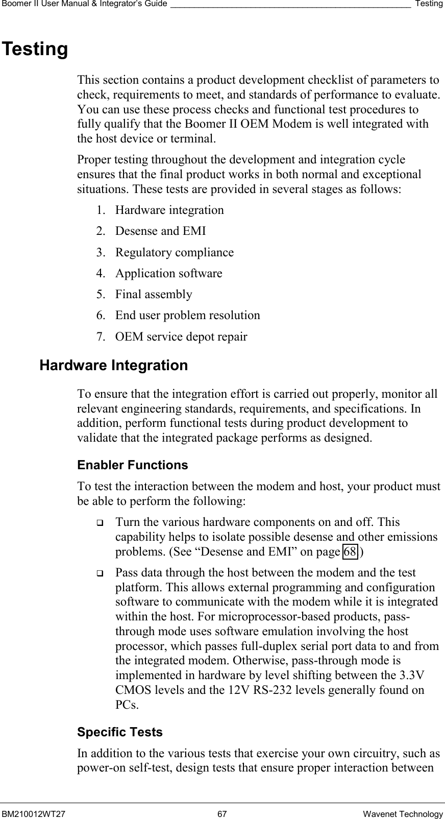 Boomer II User Manual &amp; Integrator’s Guide ___________________________________________________ Testing BM210012WT27 67 Wavenet Technology Testing This section contains a product development checklist of parameters to check, requirements to meet, and standards of performance to evaluate. You can use these process checks and functional test procedures to fully qualify that the Boomer II OEM Modem is well integrated with the host device or terminal. Proper testing throughout the development and integration cycle ensures that the final product works in both normal and exceptional situations. These tests are provided in several stages as follows: 1. Hardware integration 2. Desense and EMI 3. Regulatory compliance 4. Application software 5. Final assembly 6.  End user problem resolution 7.  OEM service depot repair Hardware Integration To ensure that the integration effort is carried out properly, monitor all relevant engineering standards, requirements, and specifications. In addition, perform functional tests during product development to validate that the integrated package performs as designed. Enabler Functions To test the interaction between the modem and host, your product must be able to perform the following:   Turn the various hardware components on and off. This capability helps to isolate possible desense and other emissions problems. (See “Desense and EMI” on page 68.)   Pass data through the host between the modem and the test platform. This allows external programming and configuration software to communicate with the modem while it is integrated within the host. For microprocessor-based products, pass-through mode uses software emulation involving the host processor, which passes full-duplex serial port data to and from the integrated modem. Otherwise, pass-through mode is implemented in hardware by level shifting between the 3.3V CMOS levels and the 12V RS-232 levels generally found on PCs. Specific Tests In addition to the various tests that exercise your own circuitry, such as power-on self-test, design tests that ensure proper interaction between 