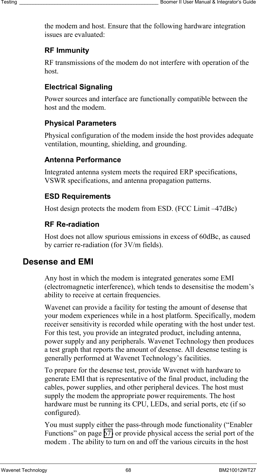 Testing ___________________________________________________ Boomer II User Manual &amp; Integrator’s Guide Wavenet Technology  68  BM210012WT27 the modem and host. Ensure that the following hardware integration issues are evaluated: RF Immunity  RF transmissions of the modem do not interfere with operation of the host. Electrical Signaling  Power sources and interface are functionally compatible between the host and the modem. Physical Parameters  Physical configuration of the modem inside the host provides adequate ventilation, mounting, shielding, and grounding. Antenna Performance  Integrated antenna system meets the required ERP specifications, VSWR specifications, and antenna propagation patterns. ESD Requirements  Host design protects the modem from ESD. (FCC Limit –47dBc) RF Re-radiation  Host does not allow spurious emissions in excess of 60dBc, as caused by carrier re-radiation (for 3V/m fields). Desense and EMI Any host in which the modem is integrated generates some EMI (electromagnetic interference), which tends to desensitise the modem’s ability to receive at certain frequencies.  Wavenet can provide a facility for testing the amount of desense that your modem experiences while in a host platform. Specifically, modem receiver sensitivity is recorded while operating with the host under test. For this test, you provide an integrated product, including antenna, power supply and any peripherals. Wavenet Technology then produces a test graph that reports the amount of desense. All desense testing is generally performed at Wavenet Technology’s facilities. To prepare for the desense test, provide Wavenet with hardware to generate EMI that is representative of the final product, including the cables, power supplies, and other peripheral devices. The host must supply the modem the appropriate power requirements. The host hardware must be running its CPU, LEDs, and serial ports, etc (if so configured). You must supply either the pass-through mode functionality (“Enabler Functions” on page 67) or provide physical access the serial port of the modem . The ability to turn on and off the various circuits in the host 