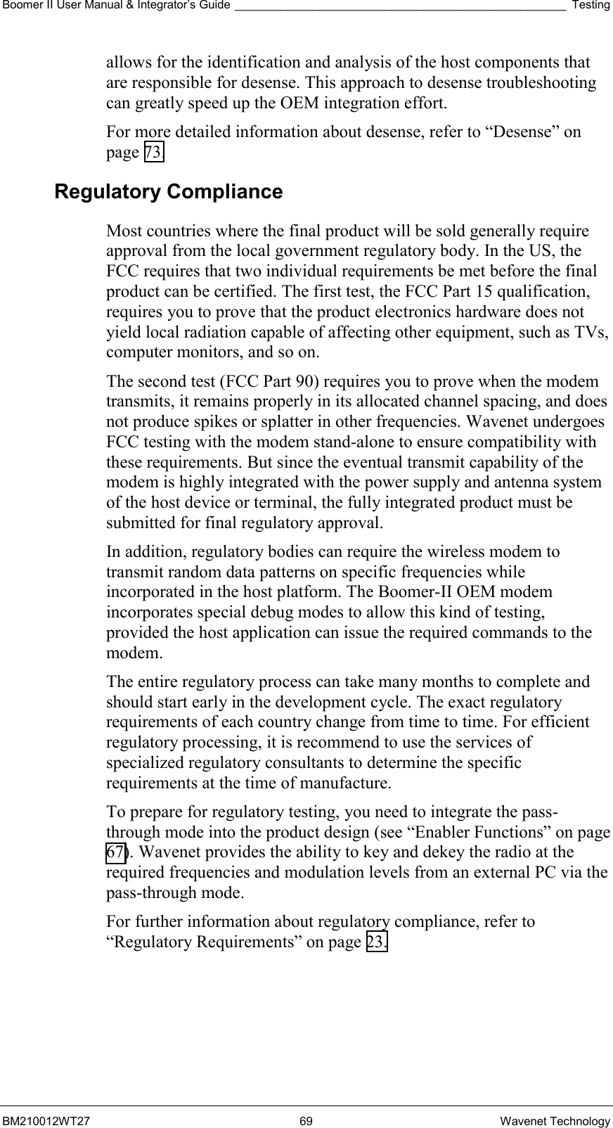 Boomer II User Manual &amp; Integrator’s Guide ___________________________________________________ Testing BM210012WT27 69 Wavenet Technology allows for the identification and analysis of the host components that are responsible for desense. This approach to desense troubleshooting can greatly speed up the OEM integration effort. For more detailed information about desense, refer to “Desense” on page 73. Regulatory Compliance Most countries where the final product will be sold generally require approval from the local government regulatory body. In the US, the FCC requires that two individual requirements be met before the final product can be certified. The first test, the FCC Part 15 qualification, requires you to prove that the product electronics hardware does not yield local radiation capable of affecting other equipment, such as TVs, computer monitors, and so on. The second test (FCC Part 90) requires you to prove when the modem transmits, it remains properly in its allocated channel spacing, and does not produce spikes or splatter in other frequencies. Wavenet undergoes FCC testing with the modem stand-alone to ensure compatibility with these requirements. But since the eventual transmit capability of the modem is highly integrated with the power supply and antenna system of the host device or terminal, the fully integrated product must be submitted for final regulatory approval. In addition, regulatory bodies can require the wireless modem to transmit random data patterns on specific frequencies while incorporated in the host platform. The Boomer-II OEM modem incorporates special debug modes to allow this kind of testing, provided the host application can issue the required commands to the modem. The entire regulatory process can take many months to complete and should start early in the development cycle. The exact regulatory requirements of each country change from time to time. For efficient regulatory processing, it is recommend to use the services of specialized regulatory consultants to determine the specific requirements at the time of manufacture. To prepare for regulatory testing, you need to integrate the pass-through mode into the product design (see “Enabler Functions” on page 67). Wavenet provides the ability to key and dekey the radio at the required frequencies and modulation levels from an external PC via the pass-through mode. For further information about regulatory compliance, refer to “Regulatory Requirements” on page 23. 
