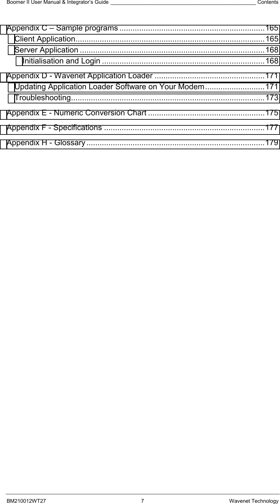 Boomer II User Manual &amp; Integrator’s Guide __________________________________________________ Contents BM210012WT27 7 Wavenet Technology Appendix C – Sample programs ..................................................................165 Client Application......................................................................................165 Server Application ....................................................................................168 Initialisation and Login ..........................................................................168 Appendix D - Wavenet Application Loader ..................................................171 Updating Application Loader Software on Your Modem...........................171 Troubleshooting........................................................................................173 Appendix E - Numeric Conversion Chart .....................................................175 Appendix F - Specifications .........................................................................177 Appendix H - Glossary .................................................................................179     