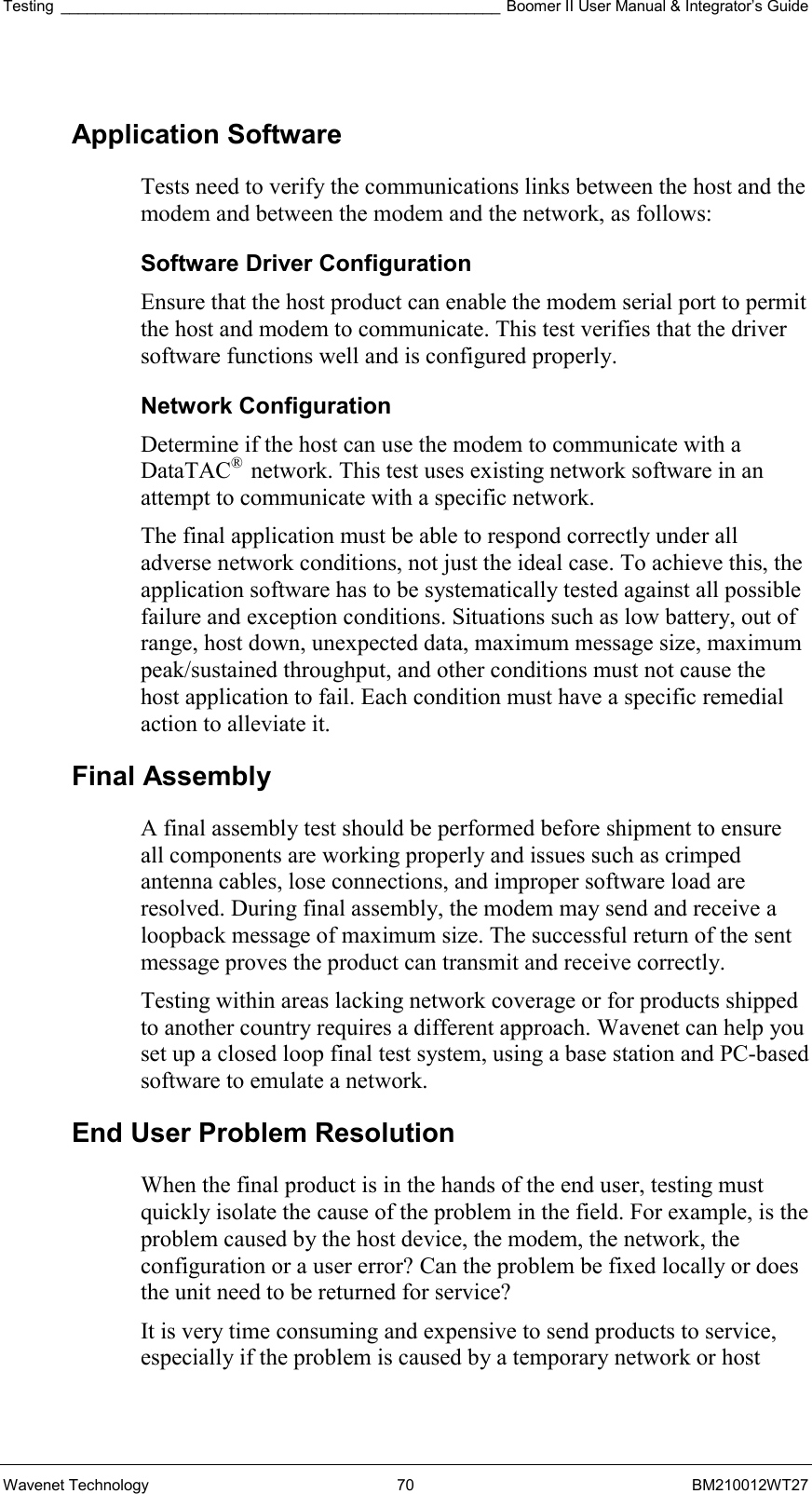 Testing ___________________________________________________ Boomer II User Manual &amp; Integrator’s Guide Wavenet Technology  70  BM210012WT27  Application Software Tests need to verify the communications links between the host and the modem and between the modem and the network, as follows: Software Driver Configuration Ensure that the host product can enable the modem serial port to permit the host and modem to communicate. This test verifies that the driver software functions well and is configured properly. Network Configuration Determine if the host can use the modem to communicate with a DataTAC®  network. This test uses existing network software in an attempt to communicate with a specific network. The final application must be able to respond correctly under all adverse network conditions, not just the ideal case. To achieve this, the application software has to be systematically tested against all possible failure and exception conditions. Situations such as low battery, out of range, host down, unexpected data, maximum message size, maximum peak/sustained throughput, and other conditions must not cause the host application to fail. Each condition must have a specific remedial action to alleviate it. Final Assembly A final assembly test should be performed before shipment to ensure all components are working properly and issues such as crimped antenna cables, lose connections, and improper software load are resolved. During final assembly, the modem may send and receive a loopback message of maximum size. The successful return of the sent message proves the product can transmit and receive correctly. Testing within areas lacking network coverage or for products shipped to another country requires a different approach. Wavenet can help you set up a closed loop final test system, using a base station and PC-based software to emulate a network.  End User Problem Resolution When the final product is in the hands of the end user, testing must quickly isolate the cause of the problem in the field. For example, is the problem caused by the host device, the modem, the network, the configuration or a user error? Can the problem be fixed locally or does the unit need to be returned for service? It is very time consuming and expensive to send products to service, especially if the problem is caused by a temporary network or host 