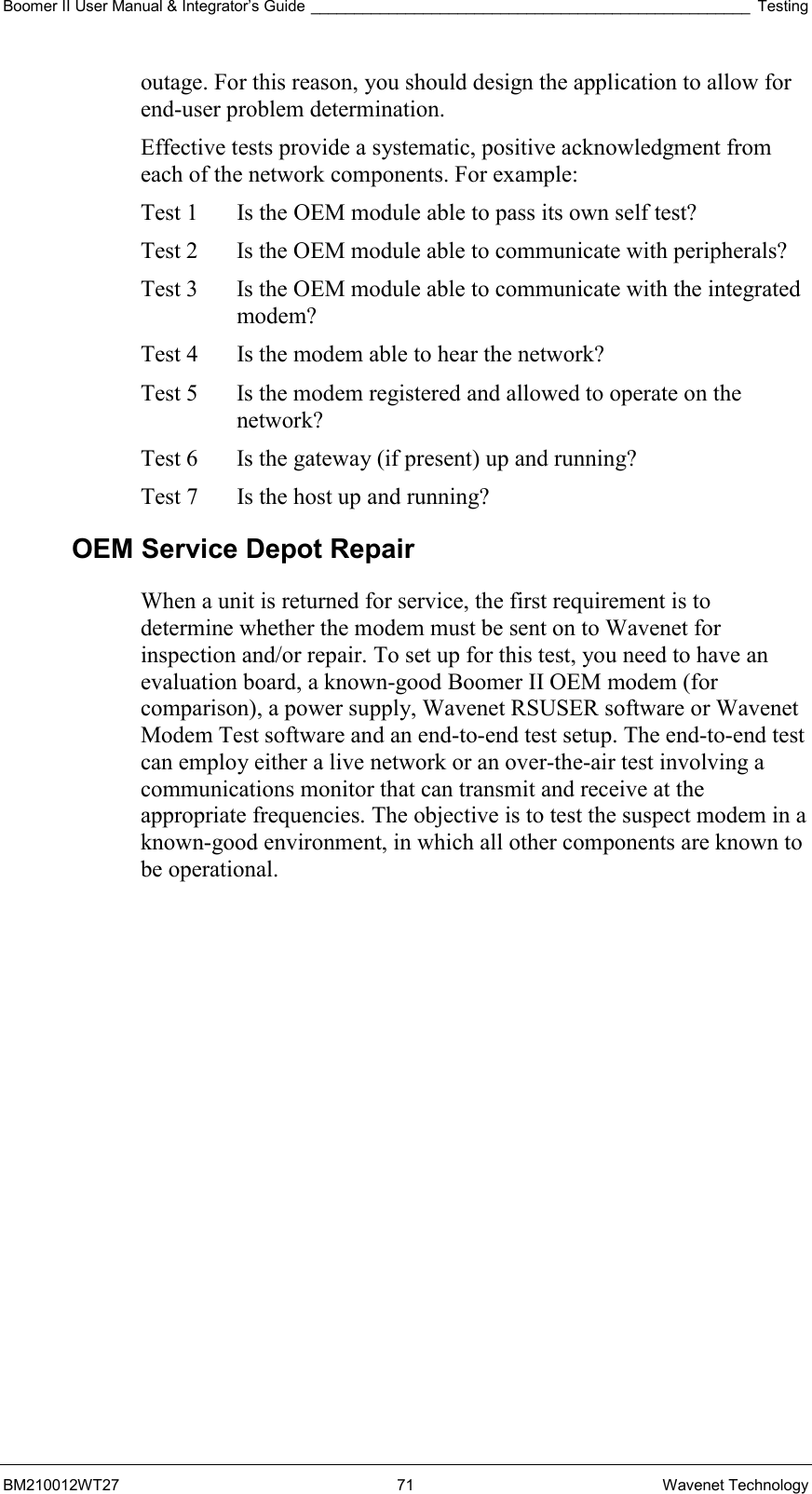 Boomer II User Manual &amp; Integrator’s Guide ___________________________________________________ Testing BM210012WT27 71 Wavenet Technology outage. For this reason, you should design the application to allow for end-user problem determination. Effective tests provide a systematic, positive acknowledgment from each of the network components. For example: Test 1   Is the OEM module able to pass its own self test? Test 2   Is the OEM module able to communicate with peripherals? Test 3   Is the OEM module able to communicate with the integrated modem? Test 4   Is the modem able to hear the network? Test 5   Is the modem registered and allowed to operate on the network? Test 6   Is the gateway (if present) up and running? Test 7   Is the host up and running? OEM Service Depot Repair When a unit is returned for service, the first requirement is to determine whether the modem must be sent on to Wavenet for inspection and/or repair. To set up for this test, you need to have an evaluation board, a known-good Boomer II OEM modem (for comparison), a power supply, Wavenet RSUSER software or Wavenet Modem Test software and an end-to-end test setup. The end-to-end test can employ either a live network or an over-the-air test involving a communications monitor that can transmit and receive at the appropriate frequencies. The objective is to test the suspect modem in a known-good environment, in which all other components are known to be operational. 