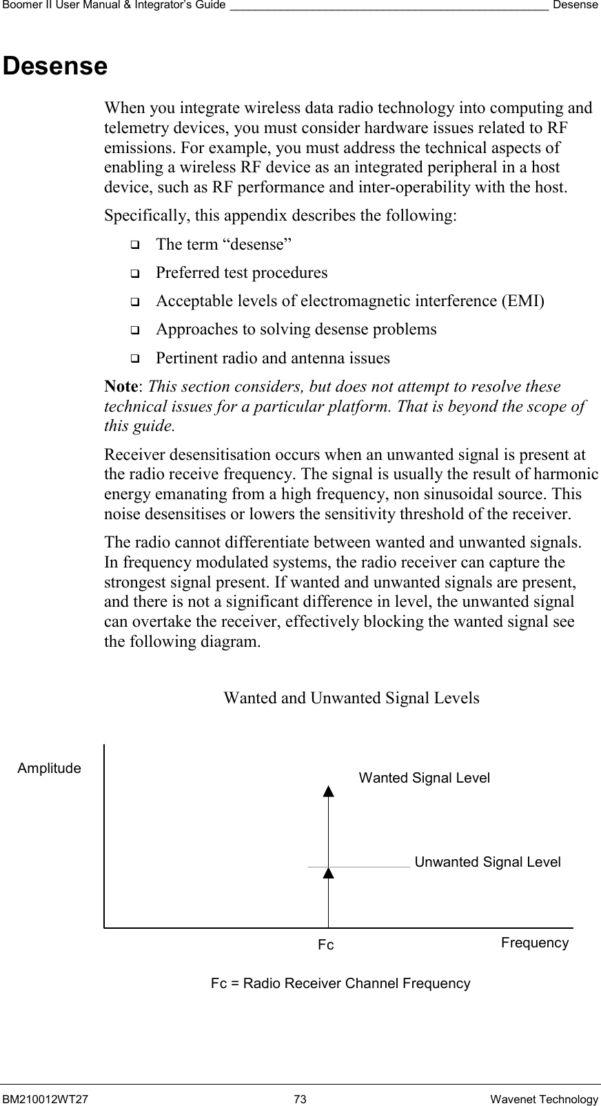 Boomer II User Manual &amp; Integrator’s Guide __________________________________________________ Desense BM210012WT27 73 Wavenet Technology Desense When you integrate wireless data radio technology into computing and telemetry devices, you must consider hardware issues related to RF emissions. For example, you must address the technical aspects of enabling a wireless RF device as an integrated peripheral in a host device, such as RF performance and inter-operability with the host. Specifically, this appendix describes the following:   The term “desense”   Preferred test procedures   Acceptable levels of electromagnetic interference (EMI)   Approaches to solving desense problems   Pertinent radio and antenna issues Note: This section considers, but does not attempt to resolve these technical issues for a particular platform. That is beyond the scope of this guide. Receiver desensitisation occurs when an unwanted signal is present at the radio receive frequency. The signal is usually the result of harmonic energy emanating from a high frequency, non sinusoidal source. This noise desensitises or lowers the sensitivity threshold of the receiver. The radio cannot differentiate between wanted and unwanted signals. In frequency modulated systems, the radio receiver can capture the strongest signal present. If wanted and unwanted signals are present, and there is not a significant difference in level, the unwanted signal can overtake the receiver, effectively blocking the wanted signal see the following diagram.  Wanted and Unwanted Signal Levels             Wanted Signal Level Unwanted Signal Level Frequency Fc = Radio Receiver Channel Frequency Fc Amplitude 