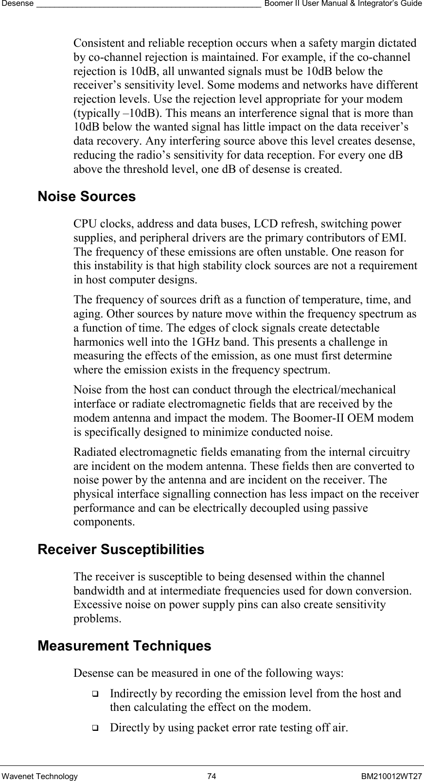 Desense __________________________________________________ Boomer II User Manual &amp; Integrator’s Guide Wavenet Technology  74  BM210012WT27 Consistent and reliable reception occurs when a safety margin dictated by co-channel rejection is maintained. For example, if the co-channel rejection is 10dB, all unwanted signals must be 10dB below the receiver’s sensitivity level. Some modems and networks have different rejection levels. Use the rejection level appropriate for your modem (typically –10dB). This means an interference signal that is more than 10dB below the wanted signal has little impact on the data receiver’s data recovery. Any interfering source above this level creates desense, reducing the radio’s sensitivity for data reception. For every one dB above the threshold level, one dB of desense is created. Noise Sources CPU clocks, address and data buses, LCD refresh, switching power supplies, and peripheral drivers are the primary contributors of EMI. The frequency of these emissions are often unstable. One reason for this instability is that high stability clock sources are not a requirement in host computer designs. The frequency of sources drift as a function of temperature, time, and aging. Other sources by nature move within the frequency spectrum as a function of time. The edges of clock signals create detectable harmonics well into the 1GHz band. This presents a challenge in measuring the effects of the emission, as one must first determine where the emission exists in the frequency spectrum. Noise from the host can conduct through the electrical/mechanical interface or radiate electromagnetic fields that are received by the modem antenna and impact the modem. The Boomer-II OEM modem is specifically designed to minimize conducted noise. Radiated electromagnetic fields emanating from the internal circuitry are incident on the modem antenna. These fields then are converted to noise power by the antenna and are incident on the receiver. The physical interface signalling connection has less impact on the receiver performance and can be electrically decoupled using passive components. Receiver Susceptibilities The receiver is susceptible to being desensed within the channel bandwidth and at intermediate frequencies used for down conversion. Excessive noise on power supply pins can also create sensitivity problems. Measurement Techniques Desense can be measured in one of the following ways:   Indirectly by recording the emission level from the host and then calculating the effect on the modem.   Directly by using packet error rate testing off air. 