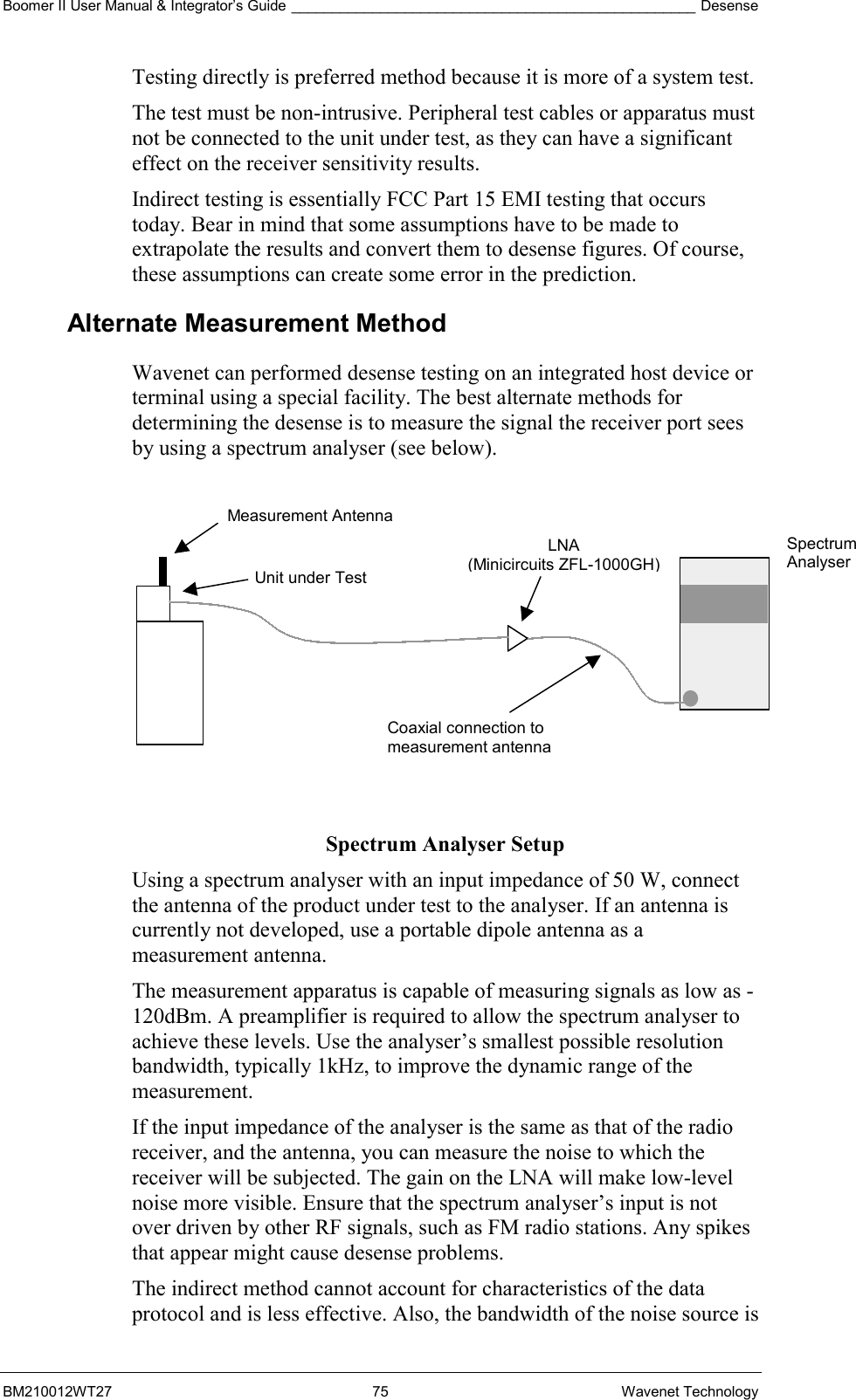 Boomer II User Manual &amp; Integrator’s Guide __________________________________________________ Desense BM210012WT27 75 Wavenet Technology Testing directly is preferred method because it is more of a system test. The test must be non-intrusive. Peripheral test cables or apparatus must not be connected to the unit under test, as they can have a significant effect on the receiver sensitivity results. Indirect testing is essentially FCC Part 15 EMI testing that occurs today. Bear in mind that some assumptions have to be made to extrapolate the results and convert them to desense figures. Of course, these assumptions can create some error in the prediction. Alternate Measurement Method Wavenet can performed desense testing on an integrated host device or terminal using a special facility. The best alternate methods for determining the desense is to measure the signal the receiver port sees by using a spectrum analyser (see below).           Spectrum Analyser Setup Using a spectrum analyser with an input impedance of 50 W, connect the antenna of the product under test to the analyser. If an antenna is currently not developed, use a portable dipole antenna as a measurement antenna. The measurement apparatus is capable of measuring signals as low as -120dBm. A preamplifier is required to allow the spectrum analyser to achieve these levels. Use the analyser’s smallest possible resolution bandwidth, typically 1kHz, to improve the dynamic range of the measurement. If the input impedance of the analyser is the same as that of the radio receiver, and the antenna, you can measure the noise to which the receiver will be subjected. The gain on the LNA will make low-level noise more visible. Ensure that the spectrum analyser’s input is not over driven by other RF signals, such as FM radio stations. Any spikes that appear might cause desense problems. The indirect method cannot account for characteristics of the data protocol and is less effective. Also, the bandwidth of the noise source is Measurement Antenna Unit under Test LNA (Minicircuits ZFL-1000GH) Coaxial connection to measurement antenna Spectrum  Analyser 