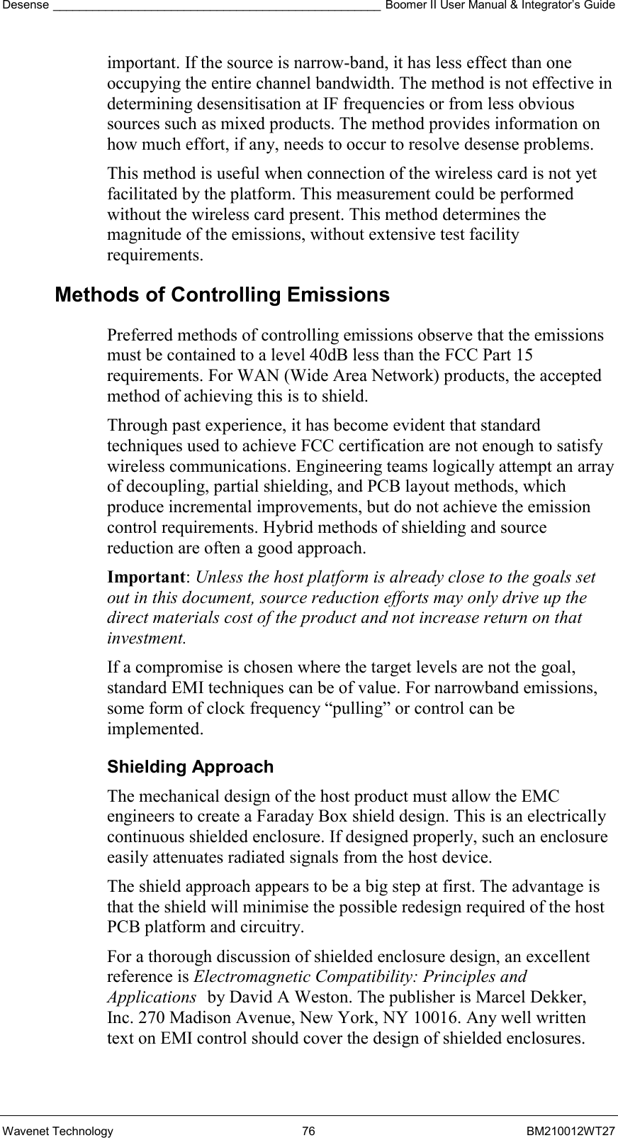 Desense __________________________________________________ Boomer II User Manual &amp; Integrator’s Guide Wavenet Technology  76  BM210012WT27 important. If the source is narrow-band, it has less effect than one occupying the entire channel bandwidth. The method is not effective in determining desensitisation at IF frequencies or from less obvious sources such as mixed products. The method provides information on how much effort, if any, needs to occur to resolve desense problems. This method is useful when connection of the wireless card is not yet facilitated by the platform. This measurement could be performed without the wireless card present. This method determines the magnitude of the emissions, without extensive test facility requirements. Methods of Controlling Emissions Preferred methods of controlling emissions observe that the emissions must be contained to a level 40dB less than the FCC Part 15 requirements. For WAN (Wide Area Network) products, the accepted method of achieving this is to shield.  Through past experience, it has become evident that standard techniques used to achieve FCC certification are not enough to satisfy wireless communications. Engineering teams logically attempt an array of decoupling, partial shielding, and PCB layout methods, which produce incremental improvements, but do not achieve the emission control requirements. Hybrid methods of shielding and source reduction are often a good approach. Important: Unless the host platform is already close to the goals set out in this document, source reduction efforts may only drive up the direct materials cost of the product and not increase return on that investment. If a compromise is chosen where the target levels are not the goal, standard EMI techniques can be of value. For narrowband emissions, some form of clock frequency “pulling” or control can be implemented. Shielding Approach The mechanical design of the host product must allow the EMC engineers to create a Faraday Box shield design. This is an electrically continuous shielded enclosure. If designed properly, such an enclosure easily attenuates radiated signals from the host device. The shield approach appears to be a big step at first. The advantage is that the shield will minimise the possible redesign required of the host PCB platform and circuitry. For a thorough discussion of shielded enclosure design, an excellent reference is Electromagnetic Compatibility: Principles and Applications by David A Weston. The publisher is Marcel Dekker, Inc. 270 Madison Avenue, New York, NY 10016. Any well written text on EMI control should cover the design of shielded enclosures. 