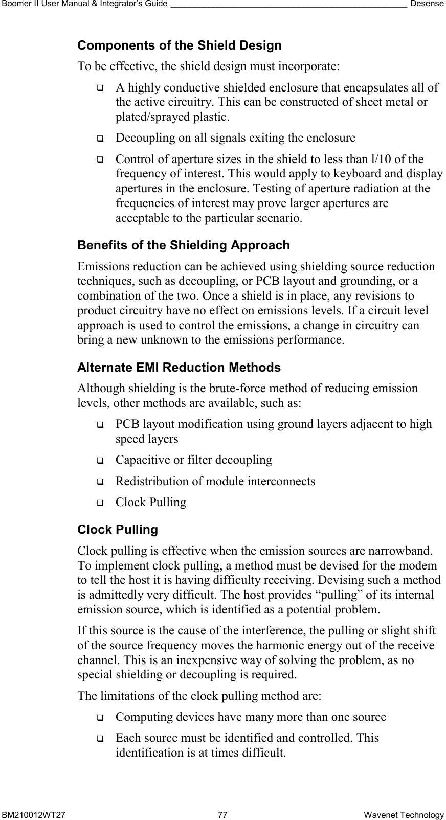 Boomer II User Manual &amp; Integrator’s Guide __________________________________________________ Desense BM210012WT27 77 Wavenet Technology Components of the Shield Design To be effective, the shield design must incorporate:   A highly conductive shielded enclosure that encapsulates all of the active circuitry. This can be constructed of sheet metal or plated/sprayed plastic.   Decoupling on all signals exiting the enclosure   Control of aperture sizes in the shield to less than l/10 of the frequency of interest. This would apply to keyboard and display apertures in the enclosure. Testing of aperture radiation at the frequencies of interest may prove larger apertures are acceptable to the particular scenario. Benefits of the Shielding Approach Emissions reduction can be achieved using shielding source reduction techniques, such as decoupling, or PCB layout and grounding, or a combination of the two. Once a shield is in place, any revisions to product circuitry have no effect on emissions levels. If a circuit level approach is used to control the emissions, a change in circuitry can bring a new unknown to the emissions performance. Alternate EMI Reduction Methods Although shielding is the brute-force method of reducing emission levels, other methods are available, such as:   PCB layout modification using ground layers adjacent to high speed layers   Capacitive or filter decoupling   Redistribution of module interconnects   Clock Pulling Clock Pulling Clock pulling is effective when the emission sources are narrowband. To implement clock pulling, a method must be devised for the modem to tell the host it is having difficulty receiving. Devising such a method is admittedly very difficult. The host provides “pulling” of its internal emission source, which is identified as a potential problem. If this source is the cause of the interference, the pulling or slight shift of the source frequency moves the harmonic energy out of the receive channel. This is an inexpensive way of solving the problem, as no special shielding or decoupling is required. The limitations of the clock pulling method are:   Computing devices have many more than one source   Each source must be identified and controlled. This identification is at times difficult. 