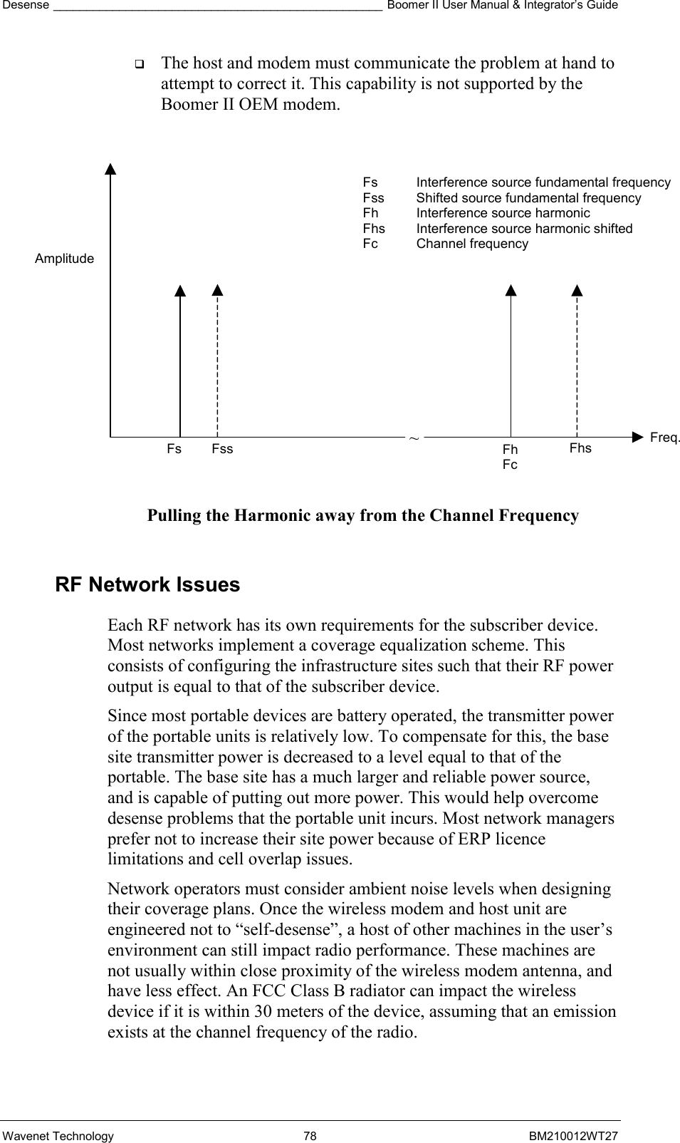 Desense __________________________________________________ Boomer II User Manual &amp; Integrator’s Guide Wavenet Technology  78  BM210012WT27   The host and modem must communicate the problem at hand to attempt to correct it. This capability is not supported by the Boomer II OEM modem.              Pulling the Harmonic away from the Channel Frequency  RF Network Issues Each RF network has its own requirements for the subscriber device. Most networks implement a coverage equalization scheme. This consists of configuring the infrastructure sites such that their RF power output is equal to that of the subscriber device. Since most portable devices are battery operated, the transmitter power of the portable units is relatively low. To compensate for this, the base site transmitter power is decreased to a level equal to that of the portable. The base site has a much larger and reliable power source, and is capable of putting out more power. This would help overcome desense problems that the portable unit incurs. Most network managers prefer not to increase their site power because of ERP licence limitations and cell overlap issues. Network operators must consider ambient noise levels when designing their coverage plans. Once the wireless modem and host unit are engineered not to “self-desense”, a host of other machines in the user’s environment can still impact radio performance. These machines are not usually within close proximity of the wireless modem antenna, and have less effect. An FCC Class B radiator can impact the wireless device if it is within 30 meters of the device, assuming that an emission exists at the channel frequency of the radio. ~ Amplitude Fs  Fss  Fh Fc Fhs  Freq. Fs  Interference source fundamental frequency Fss  Shifted source fundamental frequency Fh  Interference source harmonic Fhs  Interference source harmonic shifted Fc Channel frequency 