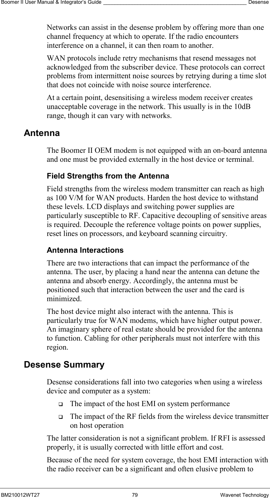 Boomer II User Manual &amp; Integrator’s Guide __________________________________________________ Desense BM210012WT27 79 Wavenet Technology Networks can assist in the desense problem by offering more than one channel frequency at which to operate. If the radio encounters interference on a channel, it can then roam to another. WAN protocols include retry mechanisms that resend messages not acknowledged from the subscriber device. These protocols can correct problems from intermittent noise sources by retrying during a time slot that does not coincide with noise source interference. At a certain point, desensitising a wireless modem receiver creates unacceptable coverage in the network. This usually is in the 10dB range, though it can vary with networks.  Antenna  The Boomer II OEM modem is not equipped with an on-board antenna and one must be provided externally in the host device or terminal. Field Strengths from the Antenna Field strengths from the wireless modem transmitter can reach as high as 100 V/M for WAN products. Harden the host device to withstand these levels. LCD displays and switching power supplies are particularly susceptible to RF. Capacitive decoupling of sensitive areas is required. Decouple the reference voltage points on power supplies, reset lines on processors, and keyboard scanning circuitry. Antenna Interactions There are two interactions that can impact the performance of the antenna. The user, by placing a hand near the antenna can detune the antenna and absorb energy. Accordingly, the antenna must be positioned such that interaction between the user and the card is minimized. The host device might also interact with the antenna. This is particularly true for WAN modems, which have higher output power. An imaginary sphere of real estate should be provided for the antenna to function. Cabling for other peripherals must not interfere with this region. Desense Summary Desense considerations fall into two categories when using a wireless device and computer as a system:   The impact of the host EMI on system performance   The impact of the RF fields from the wireless device transmitter on host operation The latter consideration is not a significant problem. If RFI is assessed properly, it is usually corrected with little effort and cost. Because of the need for system coverage, the host EMI interaction with the radio receiver can be a significant and often elusive problem to 