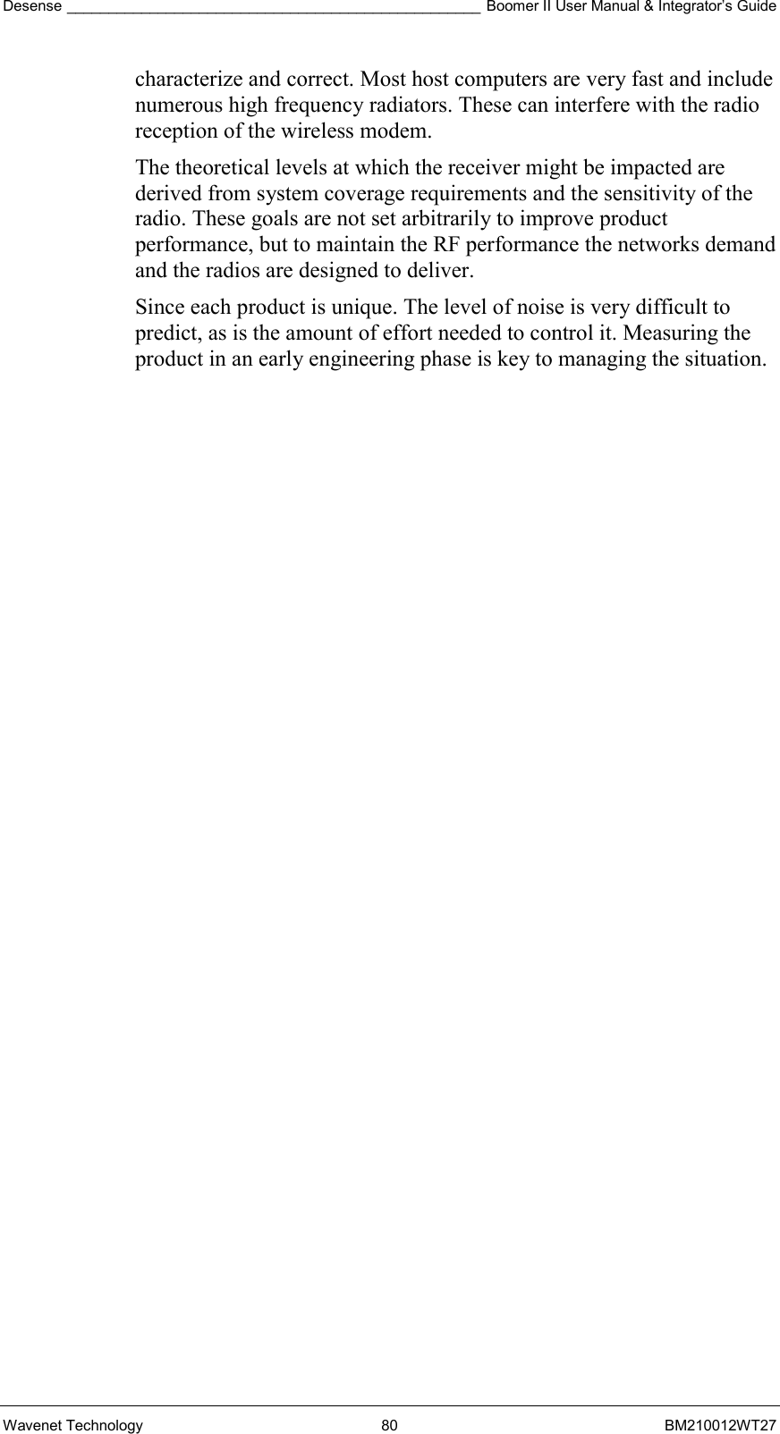 Desense __________________________________________________ Boomer II User Manual &amp; Integrator’s Guide Wavenet Technology  80  BM210012WT27 characterize and correct. Most host computers are very fast and include numerous high frequency radiators. These can interfere with the radio reception of the wireless modem. The theoretical levels at which the receiver might be impacted are derived from system coverage requirements and the sensitivity of the radio. These goals are not set arbitrarily to improve product performance, but to maintain the RF performance the networks demand and the radios are designed to deliver. Since each product is unique. The level of noise is very difficult to predict, as is the amount of effort needed to control it. Measuring the product in an early engineering phase is key to managing the situation.     