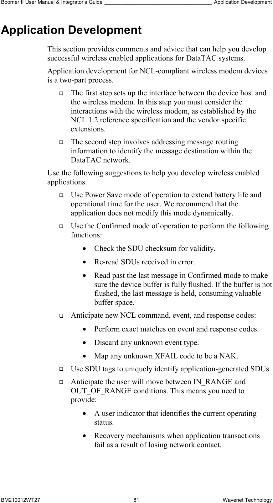 Boomer II User Manual &amp; Integrator’s Guide _____________________________________ Application Development BM210012WT27 81 Wavenet Technology Application Development This section provides comments and advice that can help you develop successful wireless enabled applications for DataTAC systems. Application development for NCL-compliant wireless modem devices is a two-part process.    The first step sets up the interface between the device host and the wireless modem. In this step you must consider the interactions with the wireless modem, as established by the NCL 1.2 reference specification and the vendor specific extensions.   The second step involves addressing message routing information to identify the message destination within the DataTAC network. Use the following suggestions to help you develop wireless enabled applications.   Use Power Save mode of operation to extend battery life and operational time for the user. We recommend that the application does not modify this mode dynamically.   Use the Confirmed mode of operation to perform the following functions: •  Check the SDU checksum for validity. •  Re-read SDUs received in error. •  Read past the last message in Confirmed mode to make sure the device buffer is fully flushed. If the buffer is not flushed, the last message is held, consuming valuable buffer space.   Anticipate new NCL command, event, and response codes: •  Perform exact matches on event and response codes. •  Discard any unknown event type. •  Map any unknown XFAIL code to be a NAK.   Use SDU tags to uniquely identify application-generated SDUs.   Anticipate the user will move between IN_RANGE and OUT_OF_RANGE conditions. This means you need to provide: •  A user indicator that identifies the current operating status. •  Recovery mechanisms when application transactions fail as a result of losing network contact.   