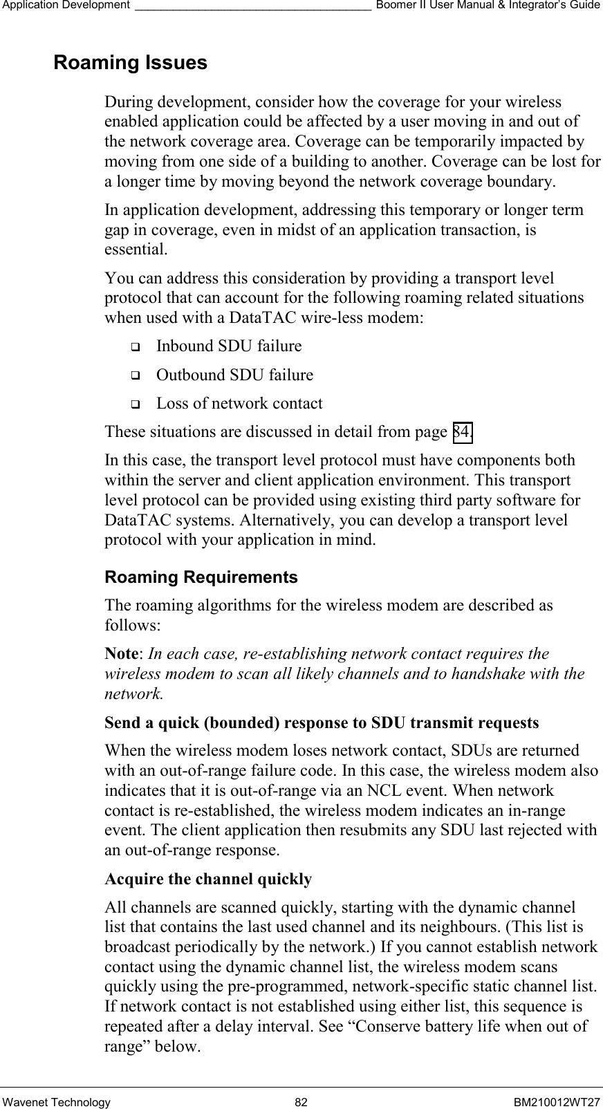 Application Development _____________________________________ Boomer II User Manual &amp; Integrator’s Guide Wavenet Technology  82  BM210012WT27 Roaming Issues During development, consider how the coverage for your wireless enabled application could be affected by a user moving in and out of the network coverage area. Coverage can be temporarily impacted by moving from one side of a building to another. Coverage can be lost for a longer time by moving beyond the network coverage boundary. In application development, addressing this temporary or longer term gap in coverage, even in midst of an application transaction, is essential. You can address this consideration by providing a transport level protocol that can account for the following roaming related situations when used with a DataTAC wire-less modem:   Inbound SDU failure   Outbound SDU failure   Loss of network contact These situations are discussed in detail from page 84. In this case, the transport level protocol must have components both within the server and client application environment. This transport level protocol can be provided using existing third party software for DataTAC systems. Alternatively, you can develop a transport level protocol with your application in mind. Roaming Requirements The roaming algorithms for the wireless modem are described as follows: Note: In each case, re-establishing network contact requires the wireless modem to scan all likely channels and to handshake with the network. Send a quick (bounded) response to SDU transmit requests  When the wireless modem loses network contact, SDUs are returned with an out-of-range failure code. In this case, the wireless modem also indicates that it is out-of-range via an NCL event. When network contact is re-established, the wireless modem indicates an in-range event. The client application then resubmits any SDU last rejected with an out-of-range response. Acquire the channel quickly  All channels are scanned quickly, starting with the dynamic channel list that contains the last used channel and its neighbours. (This list is broadcast periodically by the network.) If you cannot establish network contact using the dynamic channel list, the wireless modem scans quickly using the pre-programmed, network-specific static channel list. If network contact is not established using either list, this sequence is repeated after a delay interval. See “Conserve battery life when out of range” below. 