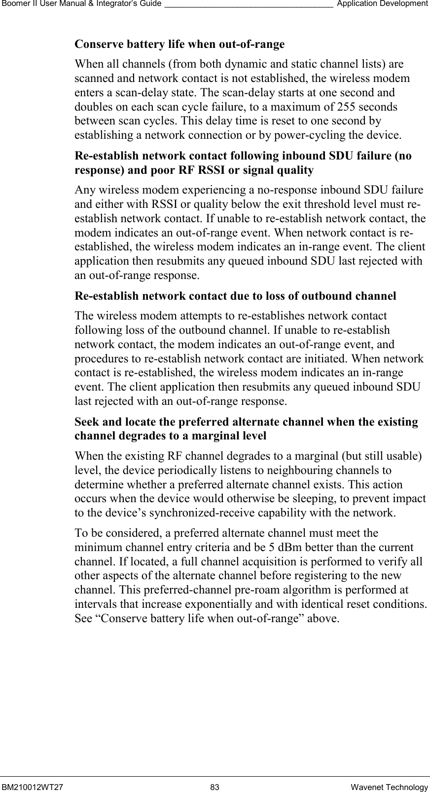 Boomer II User Manual &amp; Integrator’s Guide _____________________________________ Application Development BM210012WT27 83 Wavenet Technology Conserve battery life when out-of-range  When all channels (from both dynamic and static channel lists) are scanned and network contact is not established, the wireless modem enters a scan-delay state. The scan-delay starts at one second and doubles on each scan cycle failure, to a maximum of 255 seconds between scan cycles. This delay time is reset to one second by establishing a network connection or by power-cycling the device. Re-establish network contact following inbound SDU failure (no response) and poor RF RSSI or signal quality  Any wireless modem experiencing a no-response inbound SDU failure and either with RSSI or quality below the exit threshold level must re-establish network contact. If unable to re-establish network contact, the modem indicates an out-of-range event. When network contact is re-established, the wireless modem indicates an in-range event. The client application then resubmits any queued inbound SDU last rejected with an out-of-range response. Re-establish network contact due to loss of outbound channel  The wireless modem attempts to re-establishes network contact following loss of the outbound channel. If unable to re-establish network contact, the modem indicates an out-of-range event, and procedures to re-establish network contact are initiated. When network contact is re-established, the wireless modem indicates an in-range event. The client application then resubmits any queued inbound SDU last rejected with an out-of-range response. Seek and locate the preferred alternate channel when the existing channel degrades to a marginal level  When the existing RF channel degrades to a marginal (but still usable) level, the device periodically listens to neighbouring channels to determine whether a preferred alternate channel exists. This action occurs when the device would otherwise be sleeping, to prevent impact to the device’s synchronized-receive capability with the network. To be considered, a preferred alternate channel must meet the minimum channel entry criteria and be 5 dBm better than the current channel. If located, a full channel acquisition is performed to verify all other aspects of the alternate channel before registering to the new channel. This preferred-channel pre-roam algorithm is performed at intervals that increase exponentially and with identical reset conditions. See “Conserve battery life when out-of-range” above.    