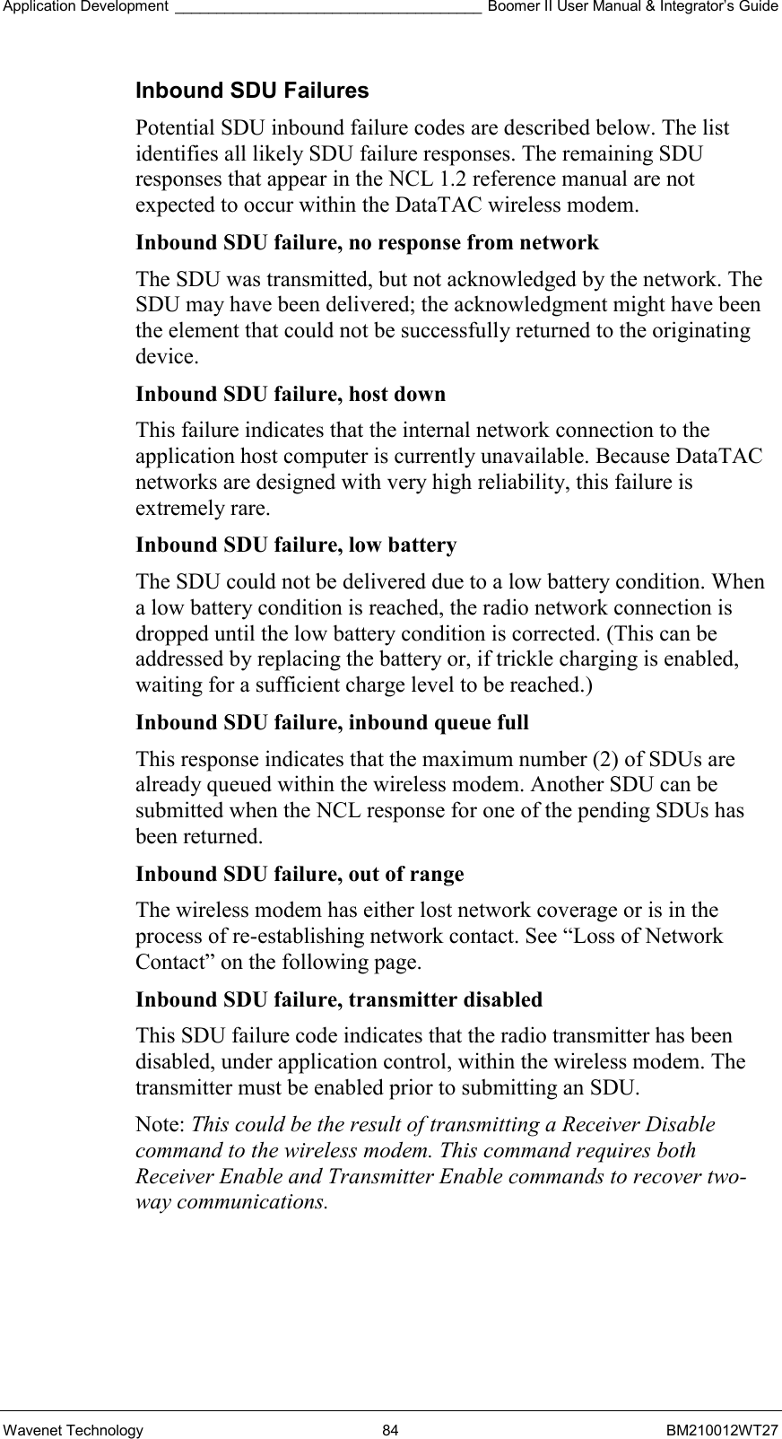 Application Development _____________________________________ Boomer II User Manual &amp; Integrator’s Guide Wavenet Technology  84  BM210012WT27 Inbound SDU Failures Potential SDU inbound failure codes are described below. The list identifies all likely SDU failure responses. The remaining SDU responses that appear in the NCL 1.2 reference manual are not expected to occur within the DataTAC wireless modem. Inbound SDU failure, no response from network  The SDU was transmitted, but not acknowledged by the network. The SDU may have been delivered; the acknowledgment might have been the element that could not be successfully returned to the originating device. Inbound SDU failure, host down  This failure indicates that the internal network connection to the application host computer is currently unavailable. Because DataTAC networks are designed with very high reliability, this failure is extremely rare. Inbound SDU failure, low battery  The SDU could not be delivered due to a low battery condition. When a low battery condition is reached, the radio network connection is dropped until the low battery condition is corrected. (This can be addressed by replacing the battery or, if trickle charging is enabled, waiting for a sufficient charge level to be reached.) Inbound SDU failure, inbound queue full  This response indicates that the maximum number (2) of SDUs are already queued within the wireless modem. Another SDU can be submitted when the NCL response for one of the pending SDUs has been returned. Inbound SDU failure, out of range  The wireless modem has either lost network coverage or is in the process of re-establishing network contact. See “Loss of Network Contact” on the following page. Inbound SDU failure, transmitter disabled  This SDU failure code indicates that the radio transmitter has been disabled, under application control, within the wireless modem. The transmitter must be enabled prior to submitting an SDU. Note: This could be the result of transmitting a Receiver Disable command to the wireless modem. This command requires both Receiver Enable and Transmitter Enable commands to recover two-way communications.     