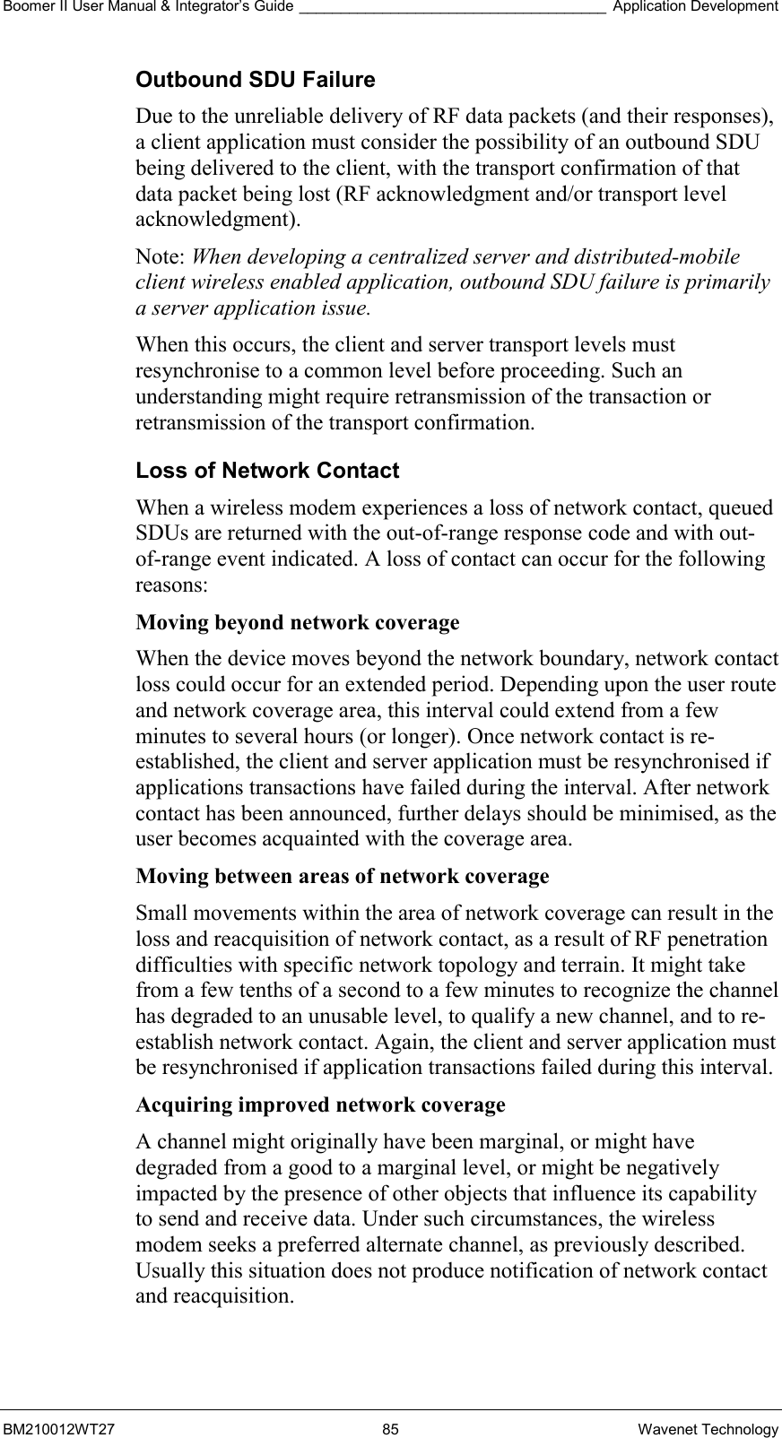 Boomer II User Manual &amp; Integrator’s Guide _____________________________________ Application Development BM210012WT27 85 Wavenet Technology Outbound SDU Failure Due to the unreliable delivery of RF data packets (and their responses), a client application must consider the possibility of an outbound SDU being delivered to the client, with the transport confirmation of that data packet being lost (RF acknowledgment and/or transport level acknowledgment). Note: When developing a centralized server and distributed-mobile client wireless enabled application, outbound SDU failure is primarily a server application issue. When this occurs, the client and server transport levels must resynchronise to a common level before proceeding. Such an understanding might require retransmission of the transaction or retransmission of the transport confirmation. Loss of Network Contact When a wireless modem experiences a loss of network contact, queued SDUs are returned with the out-of-range response code and with out-of-range event indicated. A loss of contact can occur for the following reasons: Moving beyond network coverage  When the device moves beyond the network boundary, network contact loss could occur for an extended period. Depending upon the user route and network coverage area, this interval could extend from a few minutes to several hours (or longer). Once network contact is re-established, the client and server application must be resynchronised if applications transactions have failed during the interval. After network contact has been announced, further delays should be minimised, as the user becomes acquainted with the coverage area. Moving between areas of network coverage  Small movements within the area of network coverage can result in the loss and reacquisition of network contact, as a result of RF penetration difficulties with specific network topology and terrain. It might take from a few tenths of a second to a few minutes to recognize the channel has degraded to an unusable level, to qualify a new channel, and to re-establish network contact. Again, the client and server application must be resynchronised if application transactions failed during this interval. Acquiring improved network coverage  A channel might originally have been marginal, or might have degraded from a good to a marginal level, or might be negatively impacted by the presence of other objects that influence its capability to send and receive data. Under such circumstances, the wireless modem seeks a preferred alternate channel, as previously described. Usually this situation does not produce notification of network contact and reacquisition.  