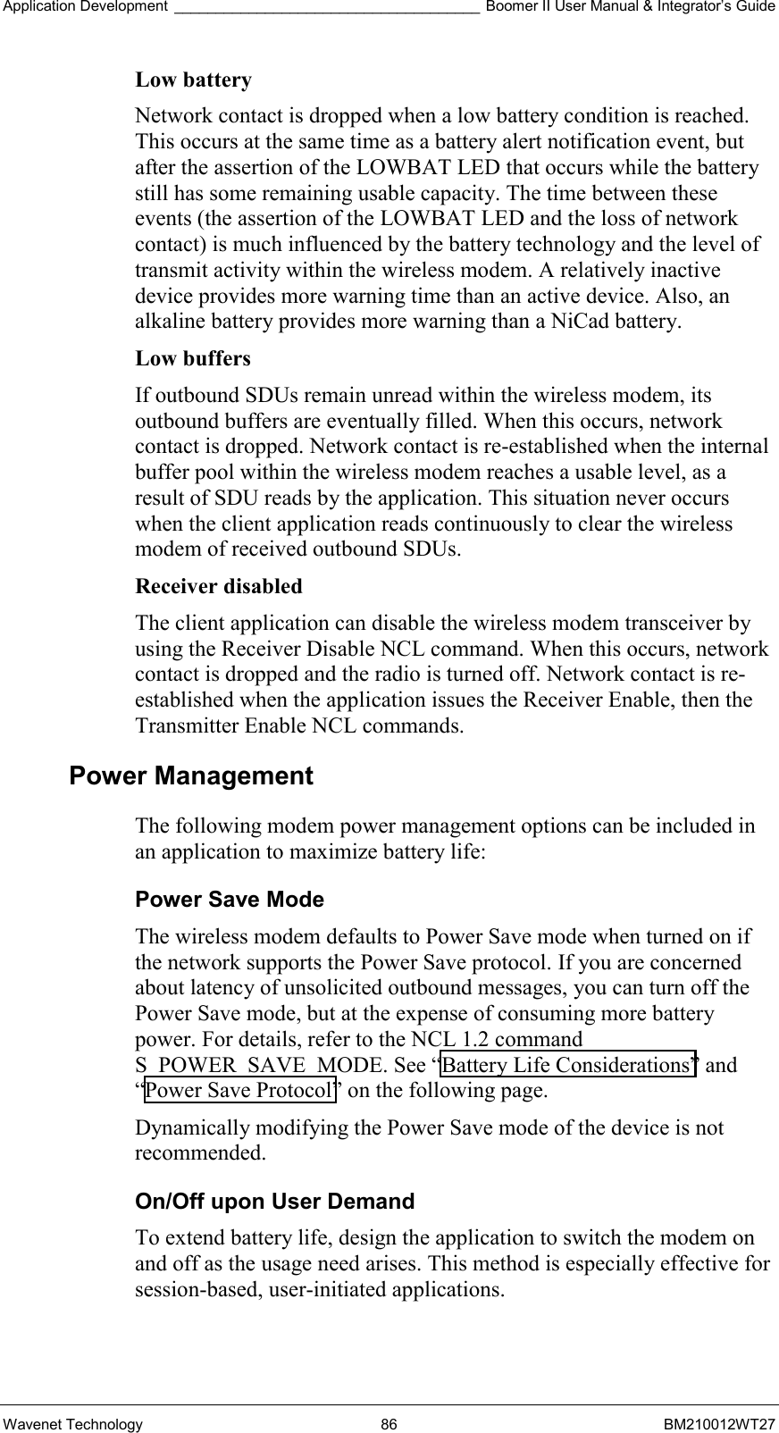 Application Development _____________________________________ Boomer II User Manual &amp; Integrator’s Guide Wavenet Technology  86  BM210012WT27 Low battery  Network contact is dropped when a low battery condition is reached. This occurs at the same time as a battery alert notification event, but after the assertion of the LOWBAT LED that occurs while the battery still has some remaining usable capacity. The time between these events (the assertion of the LOWBAT LED and the loss of network contact) is much influenced by the battery technology and the level of transmit activity within the wireless modem. A relatively inactive device provides more warning time than an active device. Also, an alkaline battery provides more warning than a NiCad battery. Low buffers  If outbound SDUs remain unread within the wireless modem, its outbound buffers are eventually filled. When this occurs, network contact is dropped. Network contact is re-established when the internal buffer pool within the wireless modem reaches a usable level, as a result of SDU reads by the application. This situation never occurs when the client application reads continuously to clear the wireless modem of received outbound SDUs. Receiver disabled  The client application can disable the wireless modem transceiver by using the Receiver Disable NCL command. When this occurs, network contact is dropped and the radio is turned off. Network contact is re-established when the application issues the Receiver Enable, then the Transmitter Enable NCL commands. Power Management The following modem power management options can be included in an application to maximize battery life: Power Save Mode The wireless modem defaults to Power Save mode when turned on if the network supports the Power Save protocol. If you are concerned about latency of unsolicited outbound messages, you can turn off the Power Save mode, but at the expense of consuming more battery power. For details, refer to the NCL 1.2 command S_POWER_SAVE_MODE. See “Battery Life Considerations” and “Power Save Protocol” on the following page.  Dynamically modifying the Power Save mode of the device is not recommended. On/Off upon User Demand To extend battery life, design the application to switch the modem on and off as the usage need arises. This method is especially effective for session-based, user-initiated applications. 