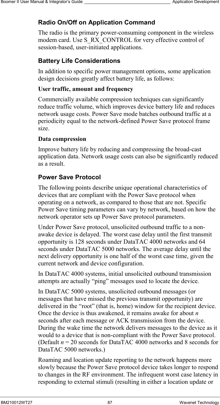 Boomer II User Manual &amp; Integrator’s Guide _____________________________________ Application Development BM210012WT27 87 Wavenet Technology Radio On/Off on Application Command The radio is the primary power-consuming component in the wireless modem card. Use S_RX_CONTROL for very effective control of session-based, user-initiated applications. Battery Life Considerations In addition to specific power management options, some application design decisions greatly affect battery life, as follows: User traffic, amount and frequency  Commercially available compression techniques can significantly reduce traffic volume, which improves device battery life and reduces network usage costs. Power Save mode batches outbound traffic at a periodicity equal to the network-defined Power Save protocol frame size. Data compression  Improve battery life by reducing and compressing the broad-cast application data. Network usage costs can also be significantly reduced as a result. Power Save Protocol The following points describe unique operational characteristics of devices that are compliant with the Power Save protocol when operating on a network, as compared to those that are not. Specific Power Save timing parameters can vary by network, based on how the network operator sets up Power Save protocol parameters. Under Power Save protocol, unsolicited outbound traffic to a non-awake device is delayed. The worst case delay until the first transmit opportunity is 128 seconds under DataTAC 4000 networks and 64 seconds under DataTAC 5000 networks. The average delay until the next delivery opportunity is one half of the worst case time, given the current network and device configuration. In DataTAC 4000 systems, initial unsolicited outbound transmission attempts are actually “ping” messages used to locate the device. In DataTAC 5000 systems, unsolicited outbound messages (or messages that have missed the previous transmit opportunity) are delivered in the “root” (that is, home) window for the recipient device. Once the device is thus awakened, it remains awake for about n seconds after each message or ACK transmission from the device. During the wake time the network delivers messages to the device as it would to a device that is non-compliant with the Power Save protocol. (Default n = 20 seconds for DataTAC 4000 networks and 8 seconds for DataTAC 5000 networks.) Roaming and location update reporting to the network happens more slowly because the Power Save protocol device takes longer to respond to changes in the RF environment. The infrequent worst case latency in responding to external stimuli (resulting in either a location update or 