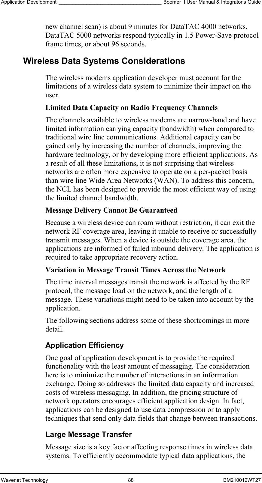 Application Development _____________________________________ Boomer II User Manual &amp; Integrator’s Guide Wavenet Technology  88  BM210012WT27 new channel scan) is about 9 minutes for DataTAC 4000 networks. DataTAC 5000 networks respond typically in 1.5 Power-Save protocol frame times, or about 96 seconds. Wireless Data Systems Considerations The wireless modems application developer must account for the limitations of a wireless data system to minimize their impact on the user. Limited Data Capacity on Radio Frequency Channels The channels available to wireless modems are narrow-band and have limited information carrying capacity (bandwidth) when compared to traditional wire line communications. Additional capacity can be gained only by increasing the number of channels, improving the hardware technology, or by developing more efficient applications. As a result of all these limitations, it is not surprising that wireless networks are often more expensive to operate on a per-packet basis than wire line Wide Area Networks (WAN). To address this concern, the NCL has been designed to provide the most efficient way of using the limited channel bandwidth. Message Delivery Cannot Be Guaranteed  Because a wireless device can roam without restriction, it can exit the network RF coverage area, leaving it unable to receive or successfully transmit messages. When a device is outside the coverage area, the applications are informed of failed inbound delivery. The application is required to take appropriate recovery action. Variation in Message Transit Times Across the Network  The time interval messages transit the network is affected by the RF protocol, the message load on the network, and the length of a message. These variations might need to be taken into account by the application. The following sections address some of these shortcomings in more detail. Application Efficiency One goal of application development is to provide the required functionality with the least amount of messaging. The consideration here is to minimize the number of interactions in an information exchange. Doing so addresses the limited data capacity and increased costs of wireless messaging. In addition, the pricing structure of network operators encourages efficient application design. In fact, applications can be designed to use data compression or to apply techniques that send only data fields that change between transactions. Large Message Transfer Message size is a key factor affecting response times in wireless data systems. To efficiently accommodate typical data applications, the 