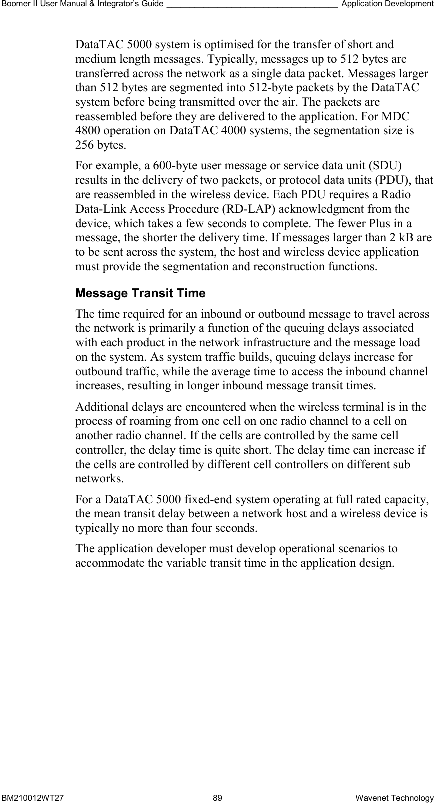 Boomer II User Manual &amp; Integrator’s Guide _____________________________________ Application Development BM210012WT27 89 Wavenet Technology DataTAC 5000 system is optimised for the transfer of short and medium length messages. Typically, messages up to 512 bytes are transferred across the network as a single data packet. Messages larger than 512 bytes are segmented into 512-byte packets by the DataTAC system before being transmitted over the air. The packets are reassembled before they are delivered to the application. For MDC 4800 operation on DataTAC 4000 systems, the segmentation size is 256 bytes. For example, a 600-byte user message or service data unit (SDU) results in the delivery of two packets, or protocol data units (PDU), that are reassembled in the wireless device. Each PDU requires a Radio Data-Link Access Procedure (RD-LAP) acknowledgment from the device, which takes a few seconds to complete. The fewer Plus in a message, the shorter the delivery time. If messages larger than 2 kB are to be sent across the system, the host and wireless device application must provide the segmentation and reconstruction functions. Message Transit Time The time required for an inbound or outbound message to travel across the network is primarily a function of the queuing delays associated with each product in the network infrastructure and the message load on the system. As system traffic builds, queuing delays increase for outbound traffic, while the average time to access the inbound channel increases, resulting in longer inbound message transit times. Additional delays are encountered when the wireless terminal is in the process of roaming from one cell on one radio channel to a cell on another radio channel. If the cells are controlled by the same cell controller, the delay time is quite short. The delay time can increase if the cells are controlled by different cell controllers on different sub networks. For a DataTAC 5000 fixed-end system operating at full rated capacity, the mean transit delay between a network host and a wireless device is typically no more than four seconds. The application developer must develop operational scenarios to accommodate the variable transit time in the application design.  