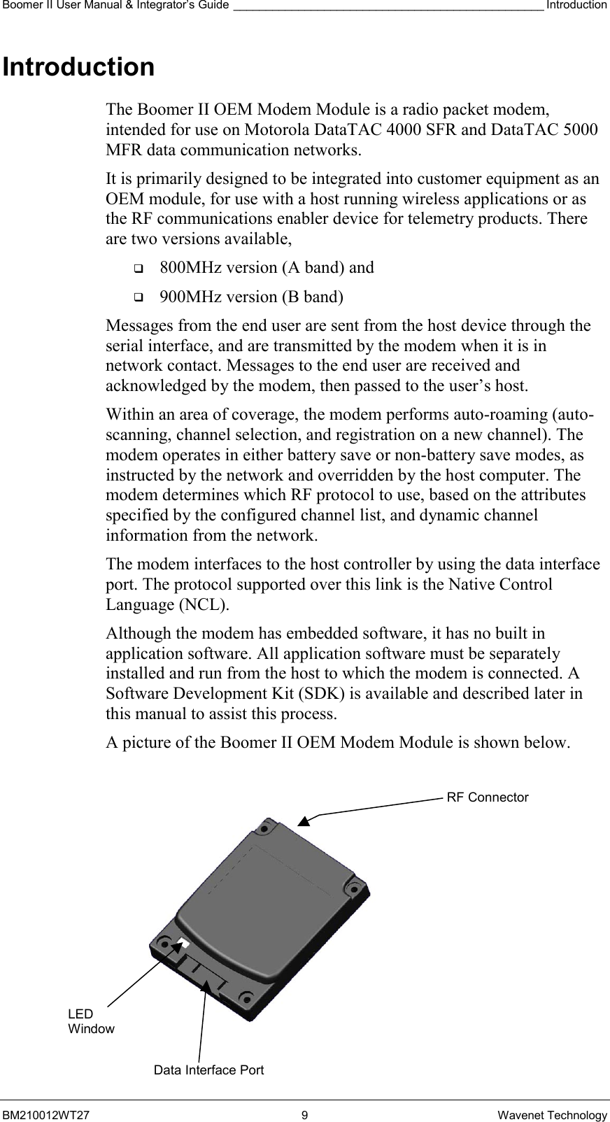 Boomer II User Manual &amp; Integrator’s Guide ________________________________________________ Introduction BM210012WT27 9 Wavenet Technology Introduction The Boomer II OEM Modem Module is a radio packet modem, intended for use on Motorola DataTAC 4000 SFR and DataTAC 5000 MFR data communication networks. It is primarily designed to be integrated into customer equipment as an OEM module, for use with a host running wireless applications or as the RF communications enabler device for telemetry products. There are two versions available,    800MHz version (A band) and    900MHz version (B band) Messages from the end user are sent from the host device through the serial interface, and are transmitted by the modem when it is in network contact. Messages to the end user are received and acknowledged by the modem, then passed to the user’s host. Within an area of coverage, the modem performs auto-roaming (auto-scanning, channel selection, and registration on a new channel). The modem operates in either battery save or non-battery save modes, as instructed by the network and overridden by the host computer. The modem determines which RF protocol to use, based on the attributes specified by the configured channel list, and dynamic channel information from the network. The modem interfaces to the host controller by using the data interface port. The protocol supported over this link is the Native Control Language (NCL). Although the modem has embedded software, it has no built in application software. All application software must be separately installed and run from the host to which the modem is connected. A Software Development Kit (SDK) is available and described later in this manual to assist this process. A picture of the Boomer II OEM Modem Module is shown below.   LED Window Data Interface PortRF Connector 