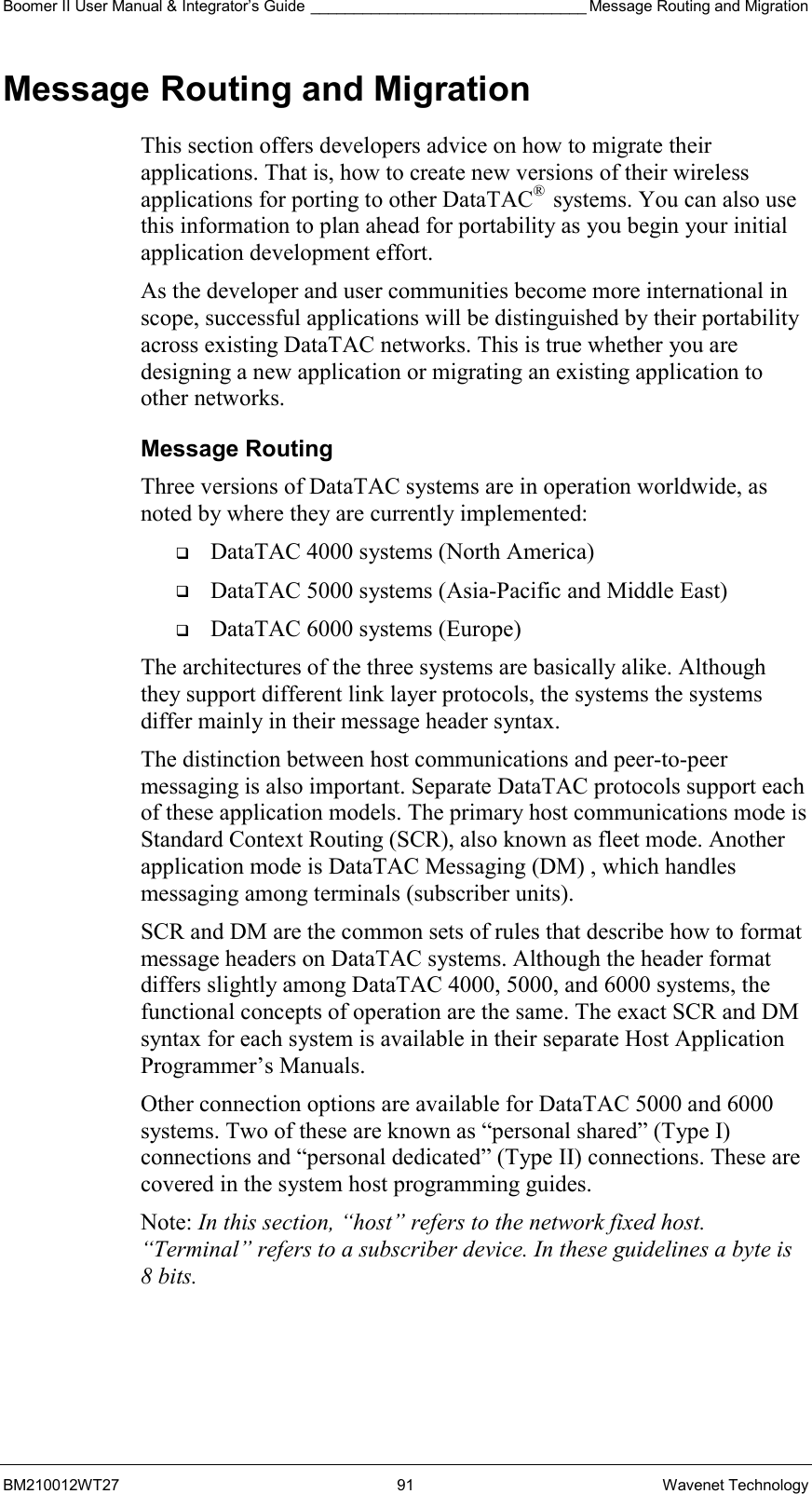 Boomer II User Manual &amp; Integrator’s Guide ________________________________ Message Routing and Migration BM210012WT27 91 Wavenet Technology Message Routing and Migration This section offers developers advice on how to migrate their applications. That is, how to create new versions of their wireless applications for porting to other DataTAC®  systems. You can also use this information to plan ahead for portability as you begin your initial application development effort. As the developer and user communities become more international in scope, successful applications will be distinguished by their portability across existing DataTAC networks. This is true whether you are designing a new application or migrating an existing application to other networks. Message Routing Three versions of DataTAC systems are in operation worldwide, as noted by where they are currently implemented:   DataTAC 4000 systems (North America)   DataTAC 5000 systems (Asia-Pacific and Middle East)   DataTAC 6000 systems (Europe) The architectures of the three systems are basically alike. Although they support different link layer protocols, the systems the systems differ mainly in their message header syntax. The distinction between host communications and peer-to-peer messaging is also important. Separate DataTAC protocols support each of these application models. The primary host communications mode is Standard Context Routing (SCR), also known as fleet mode. Another application mode is DataTAC Messaging (DM) , which handles messaging among terminals (subscriber units). SCR and DM are the common sets of rules that describe how to format message headers on DataTAC systems. Although the header format differs slightly among DataTAC 4000, 5000, and 6000 systems, the functional concepts of operation are the same. The exact SCR and DM syntax for each system is available in their separate Host Application Programmer’s Manuals. Other connection options are available for DataTAC 5000 and 6000 systems. Two of these are known as “personal shared” (Type I) connections and “personal dedicated” (Type II) connections. These are covered in the system host programming guides. Note: In this section, “host” refers to the network fixed host. “Terminal” refers to a subscriber device. In these guidelines a byte is 8 bits.  