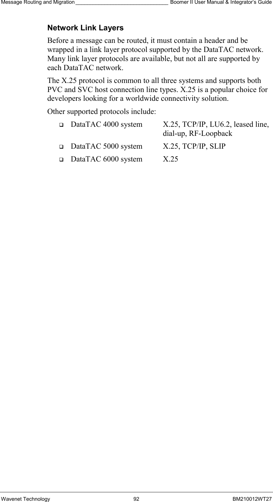 Message Routing and Migration ________________________________ Boomer II User Manual &amp; Integrator’s Guide Wavenet Technology  92  BM210012WT27 Network Link Layers Before a message can be routed, it must contain a header and be wrapped in a link layer protocol supported by the DataTAC network. Many link layer protocols are available, but not all are supported by each DataTAC network. The X.25 protocol is common to all three systems and supports both PVC and SVC host connection line types. X.25 is a popular choice for developers looking for a worldwide connectivity solution. Other supported protocols include:   DataTAC 4000 system  X.25, TCP/IP, LU6.2, leased line,     dial-up, RF-Loopback   DataTAC 5000 system  X.25, TCP/IP, SLIP   DataTAC 6000 system  X.25  