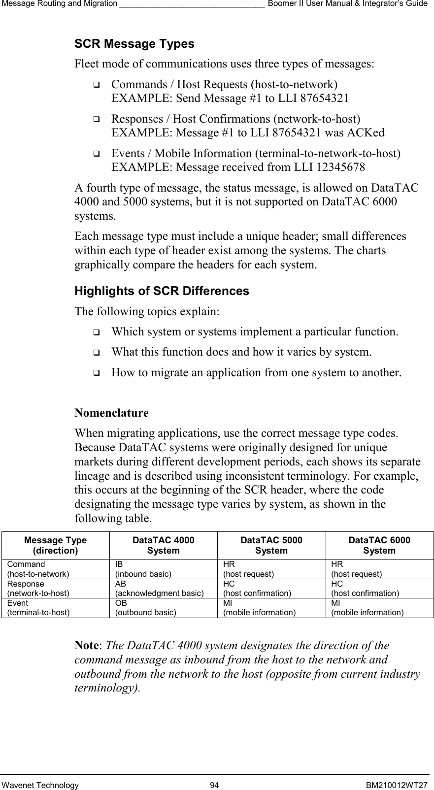 Message Routing and Migration ________________________________ Boomer II User Manual &amp; Integrator’s Guide Wavenet Technology  94  BM210012WT27 SCR Message Types Fleet mode of communications uses three types of messages:   Commands / Host Requests (host-to-network) EXAMPLE: Send Message #1 to LLI 87654321   Responses / Host Confirmations (network-to-host) EXAMPLE: Message #1 to LLI 87654321 was ACKed   Events / Mobile Information (terminal-to-network-to-host) EXAMPLE: Message received from LLI 12345678 A fourth type of message, the status message, is allowed on DataTAC 4000 and 5000 systems, but it is not supported on DataTAC 6000 systems. Each message type must include a unique header; small differences within each type of header exist among the systems. The charts graphically compare the headers for each system. Highlights of SCR Differences The following topics explain:   Which system or systems implement a particular function.   What this function does and how it varies by system.   How to migrate an application from one system to another.  Nomenclature When migrating applications, use the correct message type codes. Because DataTAC systems were originally designed for unique markets during different development periods, each shows its separate lineage and is described using inconsistent terminology. For example, this occurs at the beginning of the SCR header, where the code designating the message type varies by system, as shown in the following table. Message Type (direction) DataTAC 4000 System DataTAC 5000 System DataTAC 6000 System Command  (host-to-network) IB (inbound basic) HR  (host request) HR  (host request) Response  (network-to-host) AB  (acknowledgment basic) HC  (host confirmation) HC  (host confirmation) Event  (terminal-to-host) OB (outbound basic) MI (mobile information) MI (mobile information)  Note: The DataTAC 4000 system designates the direction of the command message as inbound from the host to the network and outbound from the network to the host (opposite from current industry terminology).   