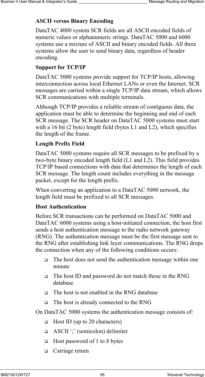 Boomer II User Manual &amp; Integrator’s Guide ________________________________ Message Routing and Migration BM210012WT27 95 Wavenet Technology ASCII versus Binary Encoding DataTAC 4000 system SCR fields are all ASCII encoded fields of numeric values or alphanumeric strings. DataTAC 5000 and 6000 systems use a mixture of ASCII and binary encoded fields. All three systems allow the user to send binary data, regardless of header encoding. Support for TCP/IP DataTAC 5000 systems provide support for TCP/IP hosts, allowing interconnection across local Ethernet LANs or even the Internet. SCR messages are carried within a single TCP/IP data stream, which allows SCR communications with multiple terminals. Although TCP/IP provides a reliable stream of contiguous data, the application must be able to determine the beginning and end of each SCR message. The SCR header on DataTAC 5000 systems must start with a 16 bit (2 byte) length field (bytes L1 and L2), which specifies the length of the frame. Length Prefix Field DataTAC 5000 systems require all SCR messages to be prefixed by a two-byte binary encoded length field (L1 and L2). This field provides TCP/IP based connections with data that determines the length of each SCR message. The length count includes everything in the message packet, except for the length prefix. When converting an application to a DataTAC 5000 network, the length field must be prefixed to all SCR messages. Host Authentication Before SCR transactions can be performed on DataTAC 5000 and DataTAC 6000 systems using a host-initiated connection, the host first sends a host authentication message to the radio network gateway (RNG). The authentication message must be the first message sent to the RNG after establishing link layer communications. The RNG drops the connection when any of the following conditions occurs:   The host does not send the authentication message within one minute   The host ID and password do not match those in the RNG database   The host is not enabled in the RNG database   The host is already connected to the RNG On DataTAC 5000 systems the authentication message consists of:   Host ID (up to 20 characters)   ASCII ‘;’ (semicolon) delimiter   Host password of 1 to 8 bytes   Carriage return 