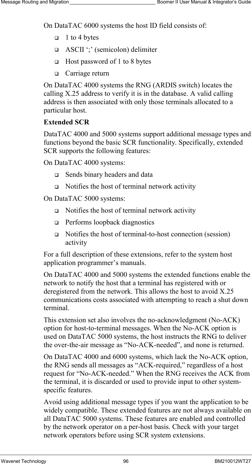 Message Routing and Migration ________________________________ Boomer II User Manual &amp; Integrator’s Guide Wavenet Technology  96  BM210012WT27 On DataTAC 6000 systems the host ID field consists of:   1 to 4 bytes   ASCII ‘;’ (semicolon) delimiter   Host password of 1 to 8 bytes   Carriage return On DataTAC 4000 systems the RNG (ARDIS switch) locates the calling X.25 address to verify it is in the database. A valid calling address is then associated with only those terminals allocated to a particular host. Extended SCR DataTAC 4000 and 5000 systems support additional message types and functions beyond the basic SCR functionality. Specifically, extended SCR supports the following features: On DataTAC 4000 systems:   Sends binary headers and data   Notifies the host of terminal network activity On DataTAC 5000 systems:   Notifies the host of terminal network activity   Performs loopback diagnostics   Notifies the host of terminal-to-host connection (session) activity For a full description of these extensions, refer to the system host application programmer’s manuals. On DataTAC 4000 and 5000 systems the extended functions enable the network to notify the host that a terminal has registered with or deregistered from the network. This allows the host to avoid X.25 communications costs associated with attempting to reach a shut down terminal. This extension set also involves the no-acknowledgment (No-ACK) option for host-to-terminal messages. When the No-ACK option is used on DataTAC 5000 systems, the host instructs the RNG to deliver the over-the-air message as “No-ACK-needed”, and none is returned. On DataTAC 4000 and 6000 systems, which lack the No-ACK option, the RNG sends all messages as “ACK-required,” regardless of a host request for “No-ACK-needed.” When the RNG receives the ACK from the terminal, it is discarded or used to provide input to other system-specific features. Avoid using additional message types if you want the application to be widely compatible. These extended features are not always available on all DataTAC 5000 systems. These features are enabled and controlled by the network operator on a per-host basis. Check with your target network operators before using SCR system extensions. 