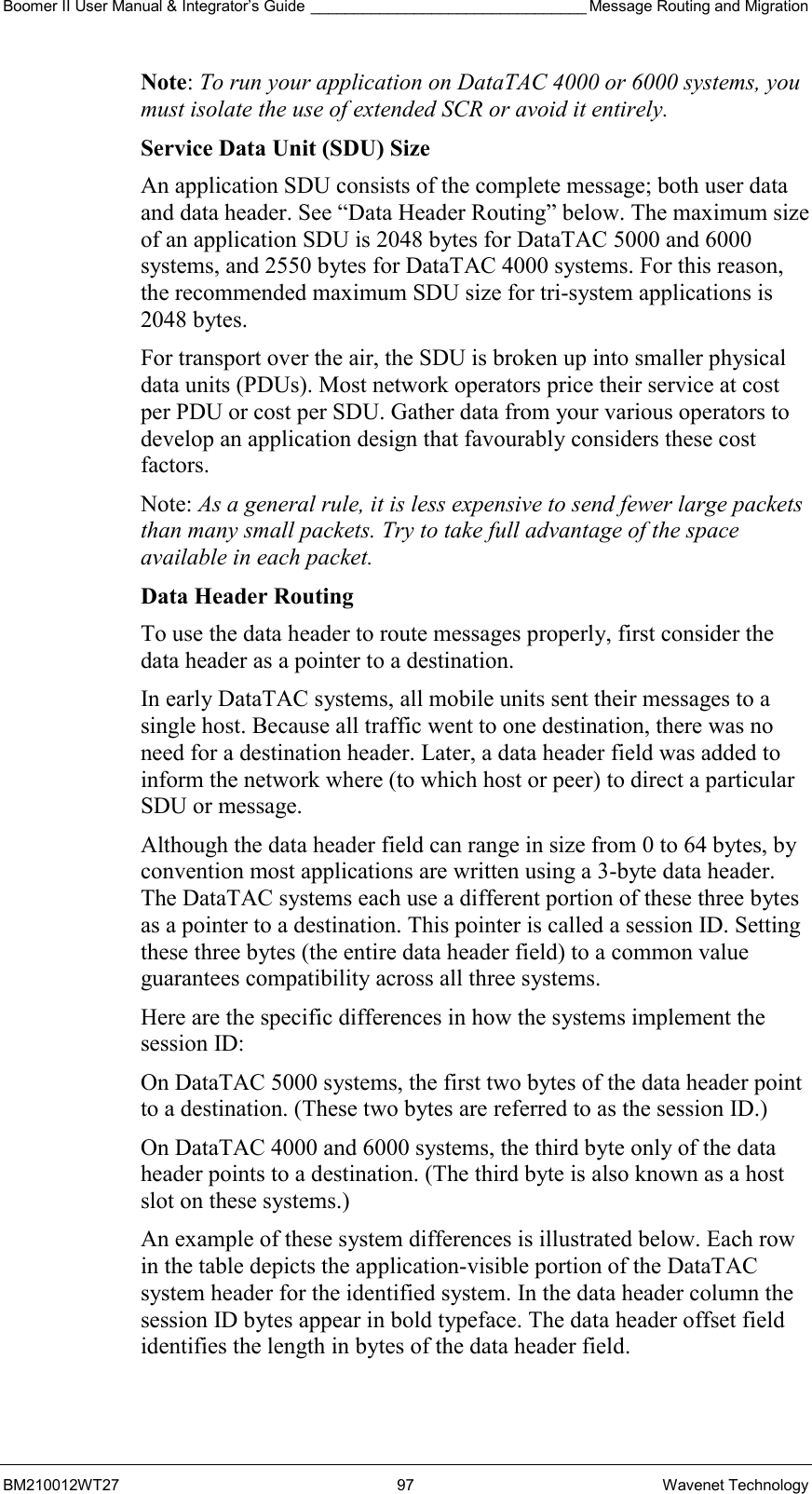 Boomer II User Manual &amp; Integrator’s Guide ________________________________ Message Routing and Migration BM210012WT27 97 Wavenet Technology Note: To run your application on DataTAC 4000 or 6000 systems, you must isolate the use of extended SCR or avoid it entirely. Service Data Unit (SDU) Size An application SDU consists of the complete message; both user data and data header. See “Data Header Routing” below. The maximum size of an application SDU is 2048 bytes for DataTAC 5000 and 6000 systems, and 2550 bytes for DataTAC 4000 systems. For this reason, the recommended maximum SDU size for tri-system applications is 2048 bytes. For transport over the air, the SDU is broken up into smaller physical data units (PDUs). Most network operators price their service at cost per PDU or cost per SDU. Gather data from your various operators to develop an application design that favourably considers these cost factors. Note: As a general rule, it is less expensive to send fewer large packets than many small packets. Try to take full advantage of the space available in each packet. Data Header Routing To use the data header to route messages properly, first consider the data header as a pointer to a destination. In early DataTAC systems, all mobile units sent their messages to a single host. Because all traffic went to one destination, there was no need for a destination header. Later, a data header field was added to inform the network where (to which host or peer) to direct a particular SDU or message. Although the data header field can range in size from 0 to 64 bytes, by convention most applications are written using a 3-byte data header. The DataTAC systems each use a different portion of these three bytes as a pointer to a destination. This pointer is called a session ID. Setting these three bytes (the entire data header field) to a common value guarantees compatibility across all three systems. Here are the specific differences in how the systems implement the session ID: On DataTAC 5000 systems, the first two bytes of the data header point to a destination. (These two bytes are referred to as the session ID.) On DataTAC 4000 and 6000 systems, the third byte only of the data header points to a destination. (The third byte is also known as a host slot on these systems.) An example of these system differences is illustrated below. Each row in the table depicts the application-visible portion of the DataTAC system header for the identified system. In the data header column the session ID bytes appear in bold typeface. The data header offset field identifies the length in bytes of the data header field.  