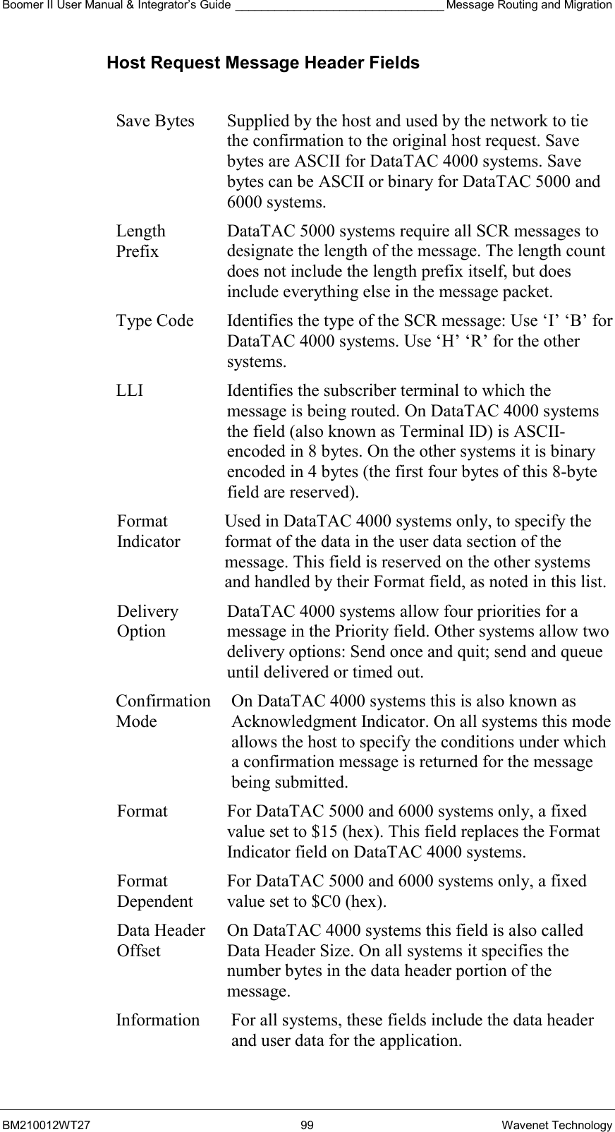 Boomer II User Manual &amp; Integrator’s Guide ________________________________ Message Routing and Migration BM210012WT27 99 Wavenet Technology Host Request Message Header Fields  Save Bytes  Supplied by the host and used by the network to tie the confirmation to the original host request. Save bytes are ASCII for DataTAC 4000 systems. Save bytes can be ASCII or binary for DataTAC 5000 and 6000 systems. Length Prefix DataTAC 5000 systems require all SCR messages to designate the length of the message. The length count does not include the length prefix itself, but does include everything else in the message packet. Type Code Identifies the type of the SCR message: Use ‘I’ ‘B’ for DataTAC 4000 systems. Use ‘H’ ‘R’ for the other systems. LLI Identifies the subscriber terminal to which the message is being routed. On DataTAC 4000 systems the field (also known as Terminal ID) is ASCII-encoded in 8 bytes. On the other systems it is binary encoded in 4 bytes (the first four bytes of this 8-byte field are reserved). Format Indicator Used in DataTAC 4000 systems only, to specify the format of the data in the user data section of the message. This field is reserved on the other systems and handled by their Format field, as noted in this list. Delivery Option DataTAC 4000 systems allow four priorities for a message in the Priority field. Other systems allow two delivery options: Send once and quit; send and queue until delivered or timed out. Confirmation Mode On DataTAC 4000 systems this is also known as Acknowledgment Indicator. On all systems this mode allows the host to specify the conditions under which a confirmation message is returned for the message being submitted. Format  For DataTAC 5000 and 6000 systems only, a fixed value set to $15 (hex). This field replaces the Format Indicator field on DataTAC 4000 systems. Format Dependent For DataTAC 5000 and 6000 systems only, a fixed value set to $C0 (hex). Data Header Offset On DataTAC 4000 systems this field is also called Data Header Size. On all systems it specifies the number bytes in the data header portion of the message. Information  For all systems, these fields include the data header and user data for the application.  