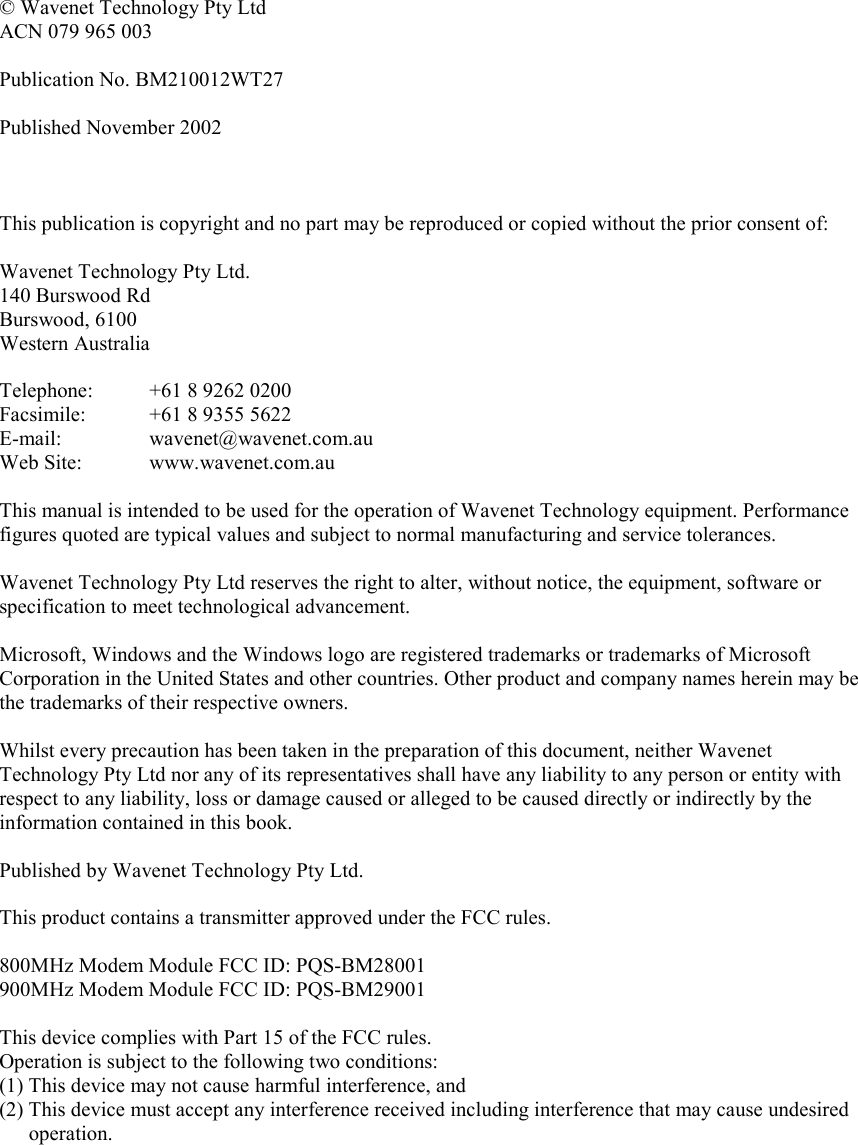   © Wavenet Technology Pty Ltd ACN 079 965 003  Publication No. BM210012WT27  Published November 2002    This publication is copyright and no part may be reproduced or copied without the prior consent of:  Wavenet Technology Pty Ltd. 140 Burswood Rd Burswood, 6100 Western Australia  Telephone:  +61 8 9262 0200 Facsimile:  +61 8 9355 5622 E-mail:   wavenet@wavenet.com.au Web Site:  www.wavenet.com.au  This manual is intended to be used for the operation of Wavenet Technology equipment. Performance figures quoted are typical values and subject to normal manufacturing and service tolerances.  Wavenet Technology Pty Ltd reserves the right to alter, without notice, the equipment, software or specification to meet technological advancement.  Microsoft, Windows and the Windows logo are registered trademarks or trademarks of Microsoft Corporation in the United States and other countries. Other product and company names herein may be the trademarks of their respective owners.  Whilst every precaution has been taken in the preparation of this document, neither Wavenet Technology Pty Ltd nor any of its representatives shall have any liability to any person or entity with respect to any liability, loss or damage caused or alleged to be caused directly or indirectly by the information contained in this book.  Published by Wavenet Technology Pty Ltd.  This product contains a transmitter approved under the FCC rules.  800MHz Modem Module FCC ID: PQS-BM28001 900MHz Modem Module FCC ID: PQS-BM29001  This device complies with Part 15 of the FCC rules. Operation is subject to the following two conditions: (1) This device may not cause harmful interference, and (2) This device must accept any interference received including interference that may cause undesired operation.     