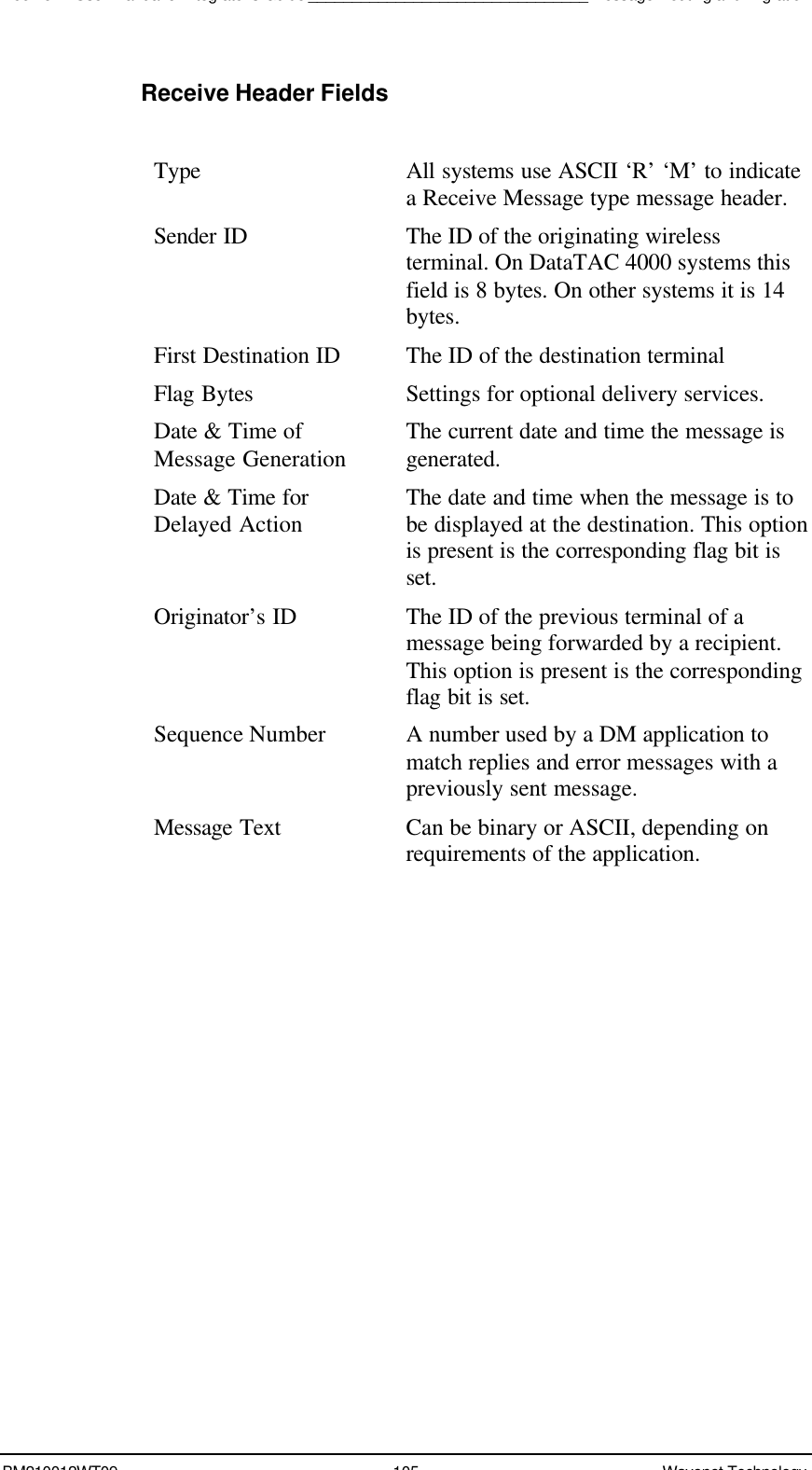 Boomer II User Manual &amp; Integrator’s Guide________________________________Message Routing and MigrationBM210012WT09 105 Wavenet TechnologyReceive Header FieldsType All systems use ASCII ‘R’ ‘M’ to indicatea Receive Message type message header.Sender ID The ID of the originating wirelessterminal. On DataTAC 4000 systems thisfield is 8 bytes. On other systems it is 14bytes.First Destination ID The ID of the destination terminalFlag Bytes Settings for optional delivery services.Date &amp; Time ofMessage Generation The current date and time the message isgenerated.Date &amp; Time forDelayed Action The date and time when the message is tobe displayed at the destination. This optionis present is the corresponding flag bit isset.Originator’s ID The ID of the previous terminal of amessage being forwarded by a recipient.This option is present is the correspondingflag bit is set.Sequence Number A number used by a DM application tomatch replies and error messages with apreviously sent message.Message Text Can be binary or ASCII, depending onrequirements of the application.