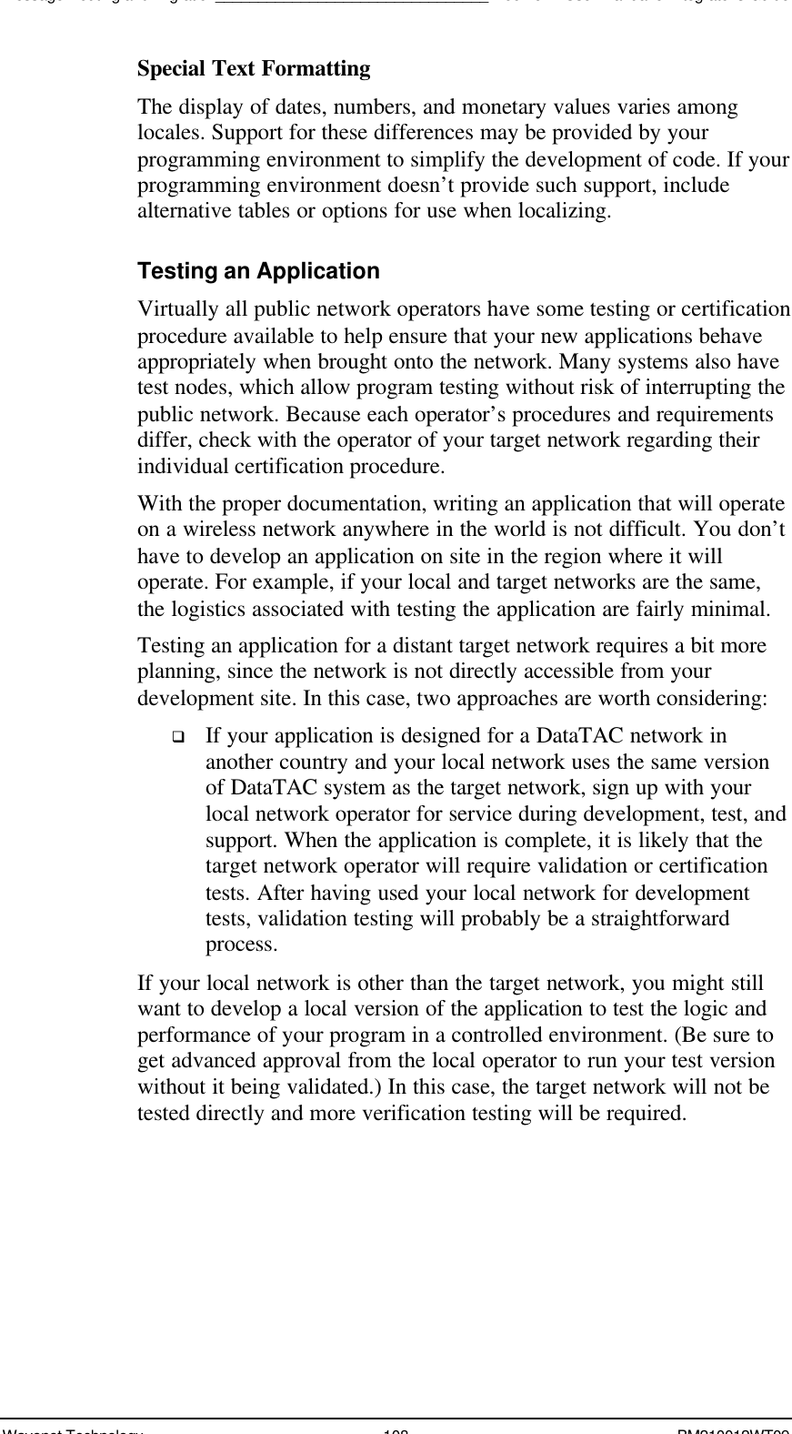 Message Routing and Migration________________________________Boomer II User Manual &amp; Integrator’s GuideWavenet Technology 108 BM210012WT09Special Text FormattingThe display of dates, numbers, and monetary values varies amonglocales. Support for these differences may be provided by yourprogramming environment to simplify the development of code. If yourprogramming environment doesn’t provide such support, includealternative tables or options for use when localizing.Testing an ApplicationVirtually all public network operators have some testing or certificationprocedure available to help ensure that your new applications behaveappropriately when brought onto the network. Many systems also havetest nodes, which allow program testing without risk of interrupting thepublic network. Because each operator’s procedures and requirementsdiffer, check with the operator of your target network regarding theirindividual certification procedure.With the proper documentation, writing an application that will operateon a wireless network anywhere in the world is not difficult. You don’thave to develop an application on site in the region where it willoperate. For example, if your local and target networks are the same,the logistics associated with testing the application are fairly minimal.Testing an application for a distant target network requires a bit moreplanning, since the network is not directly accessible from yourdevelopment site. In this case, two approaches are worth considering:q If your application is designed for a DataTAC network inanother country and your local network uses the same versionof DataTAC system as the target network, sign up with yourlocal network operator for service during development, test, andsupport. When the application is complete, it is likely that thetarget network operator will require validation or certificationtests. After having used your local network for developmenttests, validation testing will probably be a straightforwardprocess.If your local network is other than the target network, you might stillwant to develop a local version of the application to test the logic andperformance of your program in a controlled environment. (Be sure toget advanced approval from the local operator to run your test versionwithout it being validated.) In this case, the target network will not betested directly and more verification testing will be required.