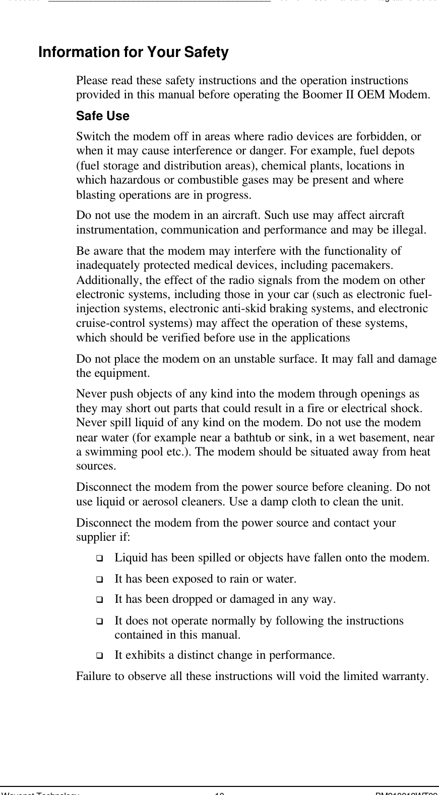 Introduction_______________________________________________Boomer II User Manual &amp; Integrator’s GuideWavenet Technology 10 BM210012WT09Information for Your SafetyPlease read these safety instructions and the operation instructionsprovided in this manual before operating the Boomer II OEM Modem.Safe UseSwitch the modem off in areas where radio devices are forbidden, orwhen it may cause interference or danger. For example, fuel depots(fuel storage and distribution areas), chemical plants, locations inwhich hazardous or combustible gases may be present and whereblasting operations are in progress.Do not use the modem in an aircraft. Such use may affect aircraftinstrumentation, communication and performance and may be illegal.Be aware that the modem may interfere with the functionality ofinadequately protected medical devices, including pacemakers.Additionally, the effect of the radio signals from the modem on otherelectronic systems, including those in your car (such as electronic fuel-injection systems, electronic anti-skid braking systems, and electroniccruise-control systems) may affect the operation of these systems,which should be verified before use in the applicationsDo not place the modem on an unstable surface. It may fall and damagethe equipment.Never push objects of any kind into the modem through openings asthey may short out parts that could result in a fire or electrical shock.Never spill liquid of any kind on the modem. Do not use the modemnear water (for example near a bathtub or sink, in a wet basement, neara swimming pool etc.). The modem should be situated away from heatsources.Disconnect the modem from the power source before cleaning. Do notuse liquid or aerosol cleaners. Use a damp cloth to clean the unit.Disconnect the modem from the power source and contact yoursupplier if:q Liquid has been spilled or objects have fallen onto the modem.q It has been exposed to rain or water.q It has been dropped or damaged in any way.q It does not operate normally by following the instructionscontained in this manual.q It exhibits a distinct change in performance.Failure to observe all these instructions will void the limited warranty.