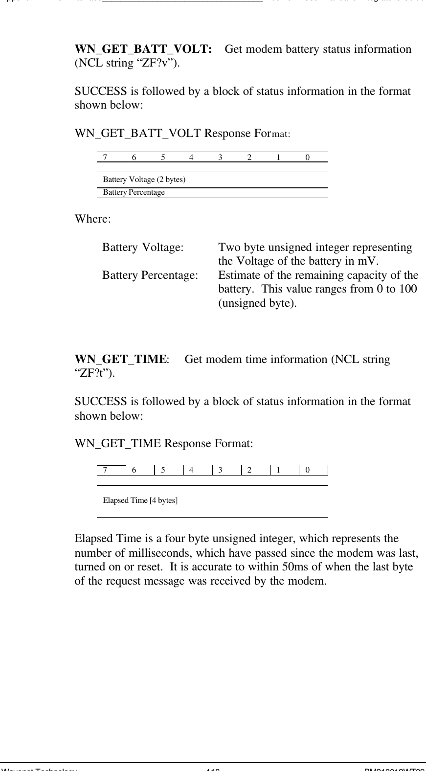 Appendix A - NCL Interface___________________________________Boomer II User Manual &amp; Integrator’s GuideWavenet Technology 118 BM210012WT09WN_GET_BATT_VOLT:  Get modem battery status information(NCL string “ZF?v”).SUCCESS is followed by a block of status information in the formatshown below:WN_GET_BATT_VOLT Response Format:76543210Battery Voltage (2 bytes)Battery PercentageWhere:Battery Voltage: Two byte unsigned integer representingthe Voltage of the battery in mV.Battery Percentage: Estimate of the remaining capacity of thebattery.  This value ranges from 0 to 100(unsigned byte).WN_GET_TIME:Get modem time information (NCL string“ZF?t”).SUCCESS is followed by a block of status information in the formatshown below:WN_GET_TIME Response Format:76543210Elapsed Time [4 bytes]Elapsed Time is a four byte unsigned integer, which represents thenumber of milliseconds, which have passed since the modem was last,turned on or reset.  It is accurate to within 50ms of when the last byteof the request message was received by the modem.