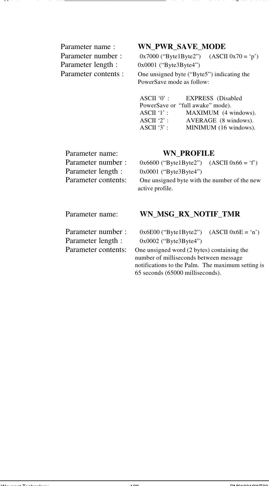 Appendix A - NCL Interface___________________________________Boomer II User Manual &amp; Integrator’s GuideWavenet Technology 122 BM210012WT09Parameter name : WN_PWR_SAVE_MODEParameter number : 0x7000 (“Byte1Byte2”)  (ASCII 0x70 = ‘p’)Parameter length : 0x0001 (“Byte3Byte4”)Parameter contents : One unsigned byte (“Byte5”) indicating thePowerSave mode as follow:ASCII ‘0’ : EXPRESS  (DisabledPowerSave or  “full awake” mode).ASCII ‘1’ :   MAXIMUM  (4 windows).ASCII ‘2’ :    AVERAGE  (8 windows).ASCII ‘3’ :     MINIMUM (16 windows).Parameter name: WN_PROFILEParameter number : 0x6600 (“Byte1Byte2”) (ASCII 0x66 = ‘f’)Parameter length : 0x0001 (“Byte3Byte4”)Parameter contents: One unsigned byte with the number of the newactive profile.Parameter name: WN_MSG_RX_NOTIF_TMRParameter number : 0x6E00 (“Byte1Byte2”) (ASCII 0x6E = ‘n’)Parameter length : 0x0002 (“Byte3Byte4”)Parameter contents: One unsigned word (2 bytes) containing thenumber of milliseconds between messagenotifications to the Palm.  The maximum setting is65 seconds (65000 milliseconds).