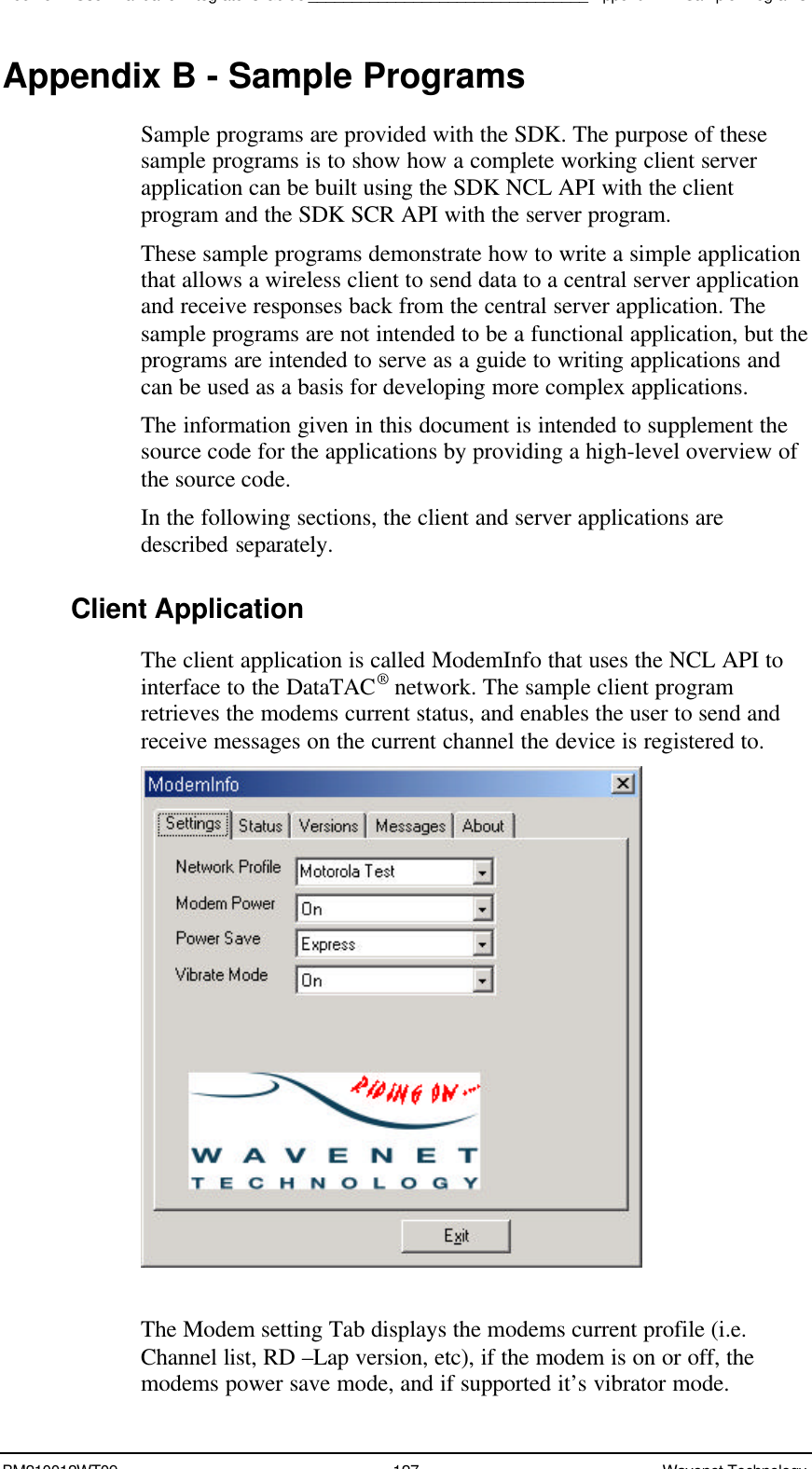 Boomer II User Manual &amp; Integrator’s Guide________________________________Appendix B - Sample ProgramsBM210012WT09 127 Wavenet TechnologyAppendix B - Sample ProgramsSample programs are provided with the SDK. The purpose of thesesample programs is to show how a complete working client serverapplication can be built using the SDK NCL API with the clientprogram and the SDK SCR API with the server program.These sample programs demonstrate how to write a simple applicationthat allows a wireless client to send data to a central server applicationand receive responses back from the central server application. Thesample programs are not intended to be a functional application, but theprograms are intended to serve as a guide to writing applications andcan be used as a basis for developing more complex applications.The information given in this document is intended to supplement thesource code for the applications by providing a high-level overview ofthe source code.In the following sections, the client and server applications aredescribed separately.Client ApplicationThe client application is called ModemInfo that uses the NCL API tointerface to the DataTAC® network. The sample client programretrieves the modems current status, and enables the user to send andreceive messages on the current channel the device is registered to.The Modem setting Tab displays the modems current profile (i.e.Channel list, RD –Lap version, etc), if the modem is on or off, themodems power save mode, and if supported it’s vibrator mode.