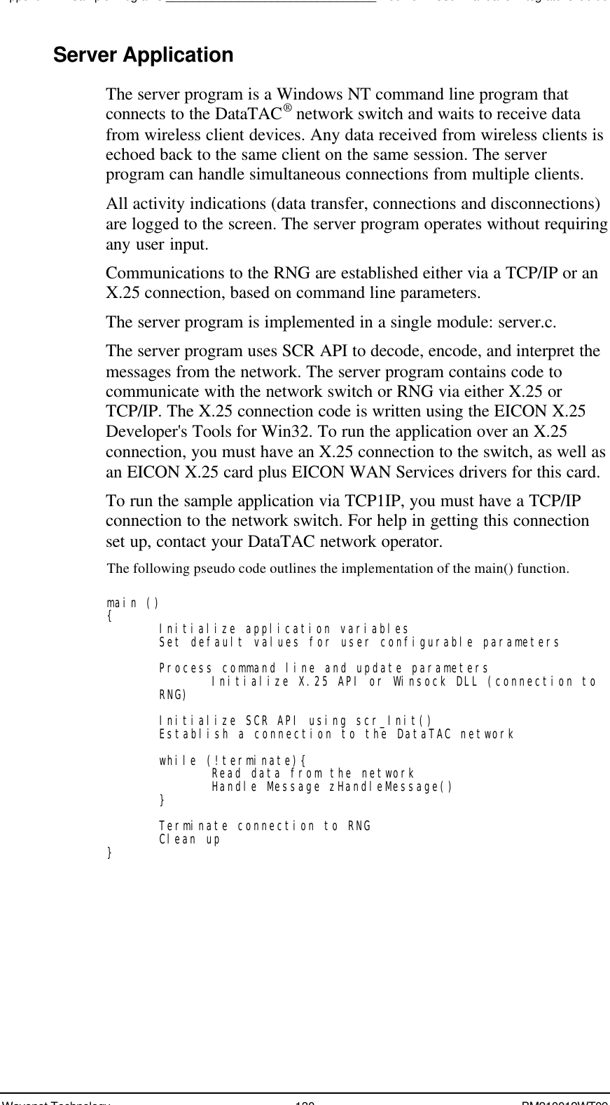 Appendix B - Sample Programs________________________________Boomer II User Manual &amp; Integrator’s GuideWavenet Technology 130 BM210012WT09Server ApplicationThe server program is a Windows NT command line program thatconnects to the DataTAC® network switch and waits to receive datafrom wireless client devices. Any data received from wireless clients isechoed back to the same client on the same session. The serverprogram can handle simultaneous connections from multiple clients.All activity indications (data transfer, connections and disconnections)are logged to the screen. The server program operates without requiringany user input.Communications to the RNG are established either via a TCP/IP or anX.25 connection, based on command line parameters.The server program is implemented in a single module: server.c.The server program uses SCR API to decode, encode, and interpret themessages from the network. The server program contains code tocommunicate with the network switch or RNG via either X.25 orTCP/IP. The X.25 connection code is written using the EICON X.25Developer&apos;s Tools for Win32. To run the application over an X.25connection, you must have an X.25 connection to the switch, as well asan EICON X.25 card plus EICON WAN Services drivers for this card.To run the sample application via TCP1IP, you must have a TCP/IPconnection to the network switch. For help in getting this connectionset up, contact your DataTAC network operator.The following pseudo code outlines the implementation of the main() function.main (){Initialize application variablesSet default values for user configurable parametersProcess command line and update parametersInitialize X.25 API or Winsock DLL (connection toRNG)Initialize SCR API using scr_Init()Establish a connection to the DataTAC networkwhile (!terminate){Read data from the networkHandle Message zHandleMessage()}Terminate connection to RNGClean up}