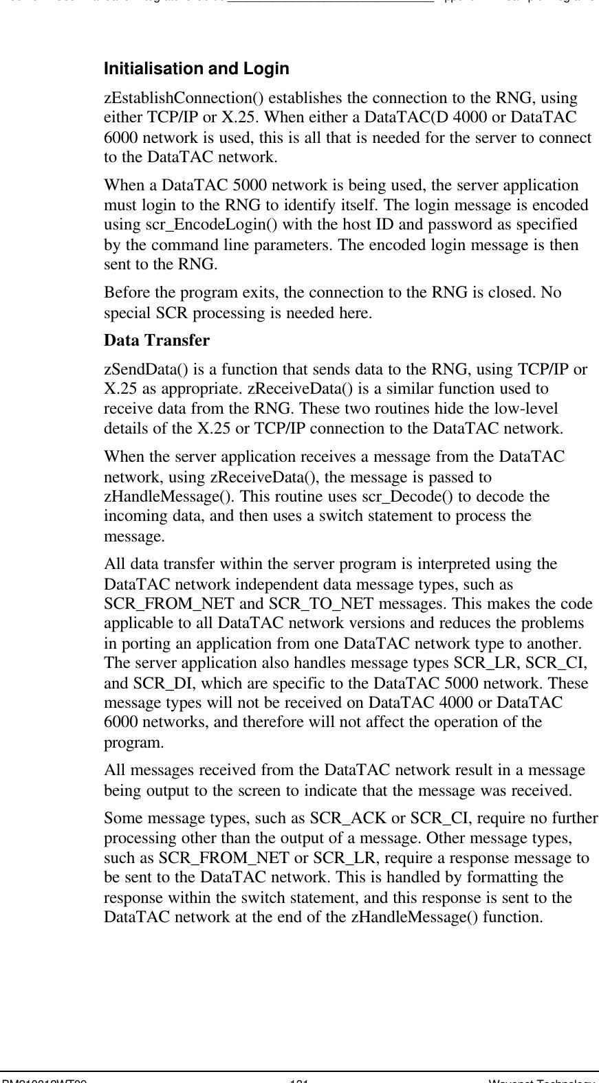 Boomer II User Manual &amp; Integrator’s Guide________________________________Appendix B - Sample ProgramsBM210012WT09 131 Wavenet TechnologyInitialisation and LoginzEstablishConnection() establishes the connection to the RNG, usingeither TCP/IP or X.25. When either a DataTAC(D 4000 or DataTAC6000 network is used, this is all that is needed for the server to connectto the DataTAC network.When a DataTAC 5000 network is being used, the server applicationmust login to the RNG to identify itself. The login message is encodedusing scr_EncodeLogin() with the host ID and password as specifiedby the command line parameters. The encoded login message is thensent to the RNG.Before the program exits, the connection to the RNG is closed. Nospecial SCR processing is needed here.Data TransferzSendData() is a function that sends data to the RNG, using TCP/IP orX.25 as appropriate. zReceiveData() is a similar function used toreceive data from the RNG. These two routines hide the low-leveldetails of the X.25 or TCP/IP connection to the DataTAC network.When the server application receives a message from the DataTACnetwork, using zReceiveData(), the message is passed tozHandleMessage(). This routine uses scr_Decode() to decode theincoming data, and then uses a switch statement to process themessage.All data transfer within the server program is interpreted using theDataTAC network independent data message types, such asSCR_FROM_NET and SCR_TO_NET messages. This makes the codeapplicable to all DataTAC network versions and reduces the problemsin porting an application from one DataTAC network type to another.The server application also handles message types SCR_LR, SCR_CI,and SCR_DI, which are specific to the DataTAC 5000 network. Thesemessage types will not be received on DataTAC 4000 or DataTAC6000 networks, and therefore will not affect the operation of theprogram.All messages received from the DataTAC network result in a messagebeing output to the screen to indicate that the message was received.Some message types, such as SCR_ACK or SCR_CI, require no furtherprocessing other than the output of a message. Other message types,such as SCR_FROM_NET or SCR_LR, require a response message tobe sent to the DataTAC network. This is handled by formatting theresponse within the switch statement, and this response is sent to theDataTAC network at the end of the zHandleMessage() function.