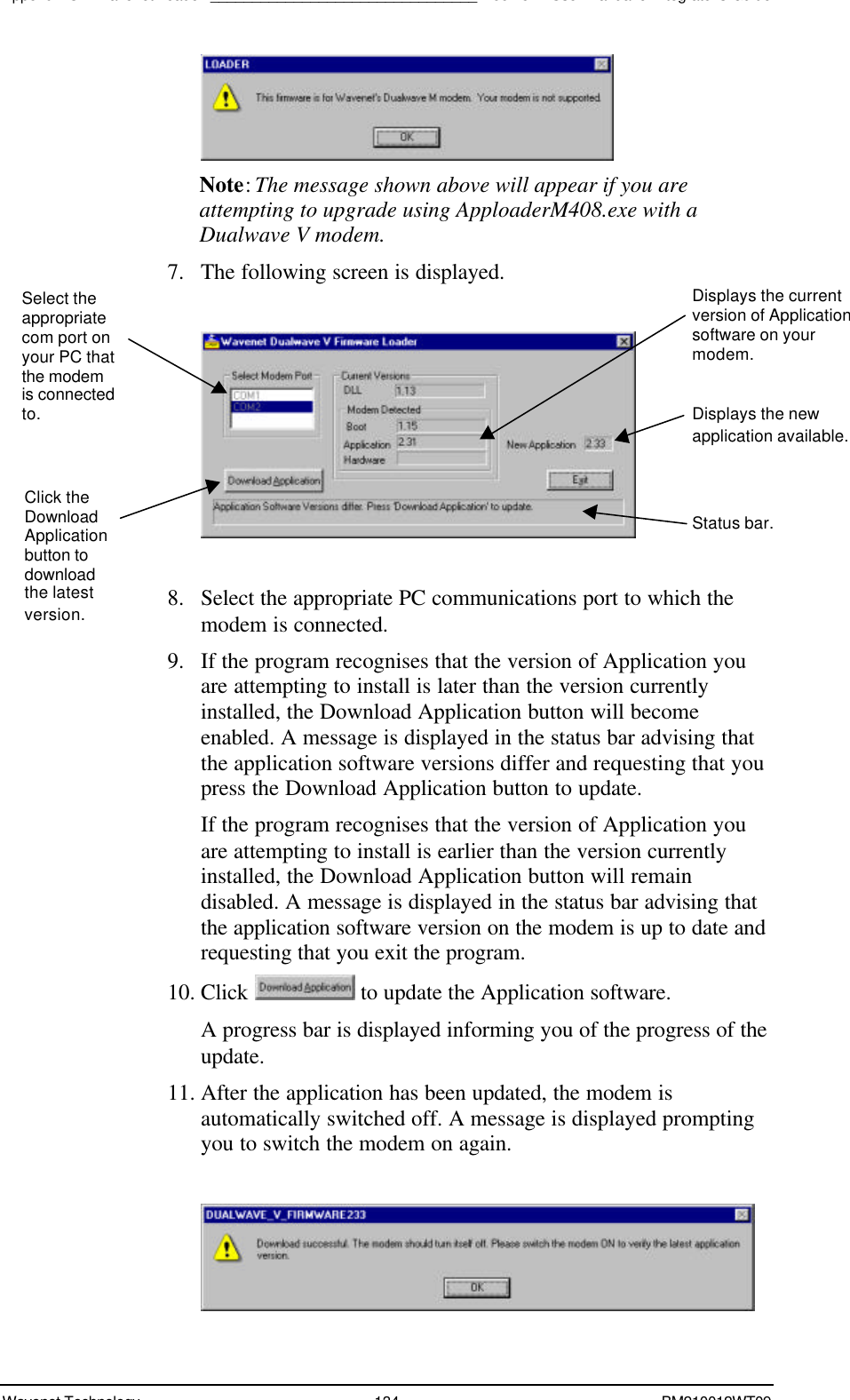 Appendix C – Wavenet Loader________________________________Boomer II User Manual &amp; Integrator’s GuideWavenet Technology 134 BM210012WT09Note: The message shown above will appear if you areattempting to upgrade using ApploaderM408.exe with aDualwave V modem.7. The following screen is displayed.8. Select the appropriate PC communications port to which themodem is connected.9. If the program recognises that the version of Application youare attempting to install is later than the version currentlyinstalled, the Download Application button will becomeenabled. A message is displayed in the status bar advising thatthe application software versions differ and requesting that youpress the Download Application button to update.If the program recognises that the version of Application youare attempting to install is earlier than the version currentlyinstalled, the Download Application button will remaindisabled. A message is displayed in the status bar advising thatthe application software version on the modem is up to date andrequesting that you exit the program.10. Click   to update the Application software.A progress bar is displayed informing you of the progress of theupdate.11. After the application has been updated, the modem isautomatically switched off. A message is displayed promptingyou to switch the modem on again.Select theappropriatecom port onyour PC thatthe modemis connectedto.Click theDownloadApplicationbutton todownloadthe latestversion.Displays the currentversion of Applicationsoftware on yourmodem.Displays the newapplication available.Status bar.